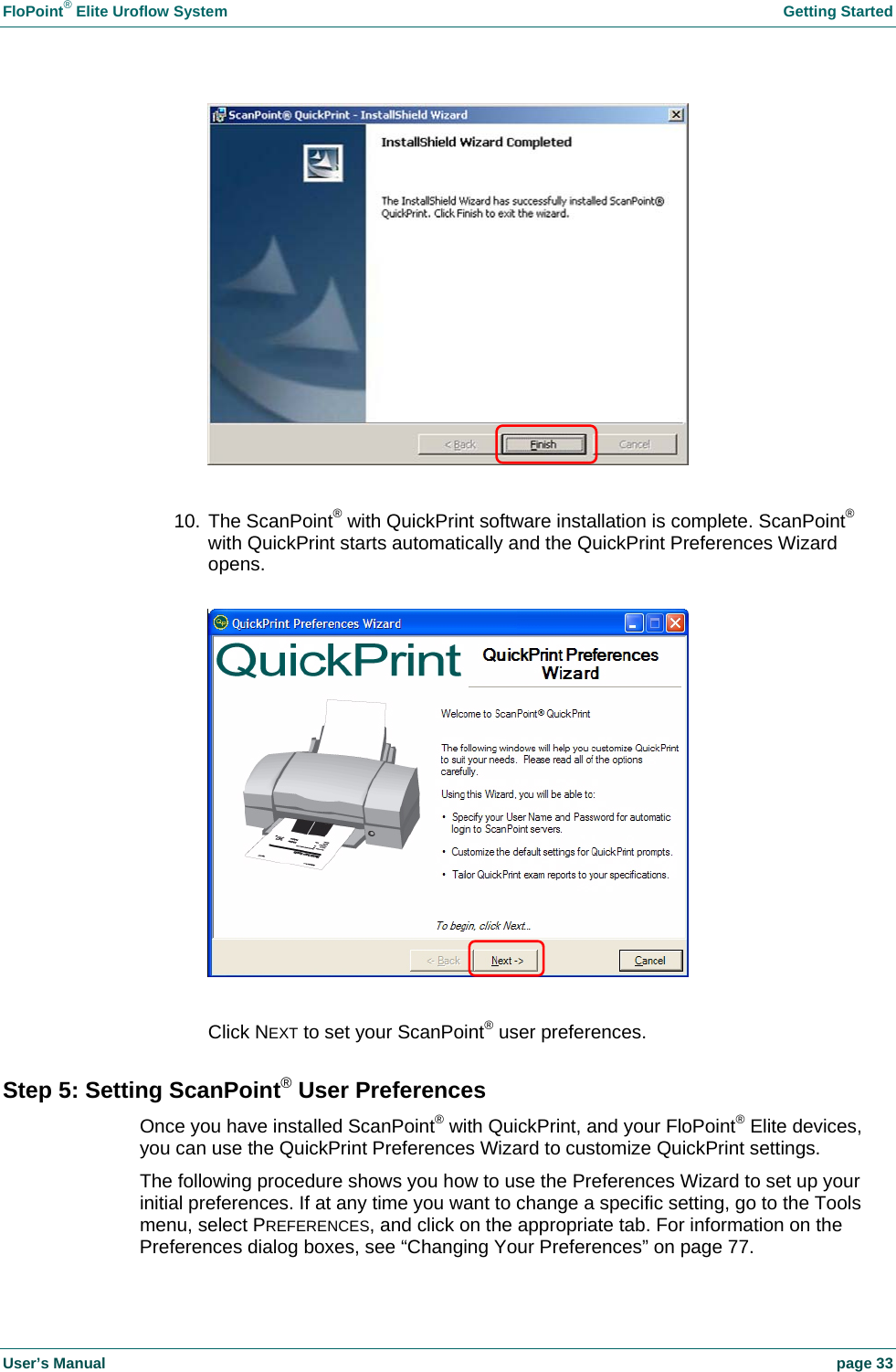 FloPoint® Elite Uroflow System Getting Started User’s Manual page 33 10. The ScanPoint® with QuickPrint software installation is complete. ScanPoint® with QuickPrint starts automatically and the QuickPrint Preferences Wizard opens. Click NEXT to set your ScanPoint® user preferences. Step 5: Setting ScanPoint® User Preferences Once you have installed ScanPoint® with QuickPrint, and your FloPoint® Elite devices, you can use the QuickPrint Preferences Wizard to customize QuickPrint settings. The following procedure shows you how to use the Preferences Wizard to set up your initial preferences. If at any time you want to change a specific setting, go to the Tools menu, select PREFERENCES, and click on the appropriate tab. For information on the Preferences dialog boxes, see “Changing Your Preferences” on page 77.