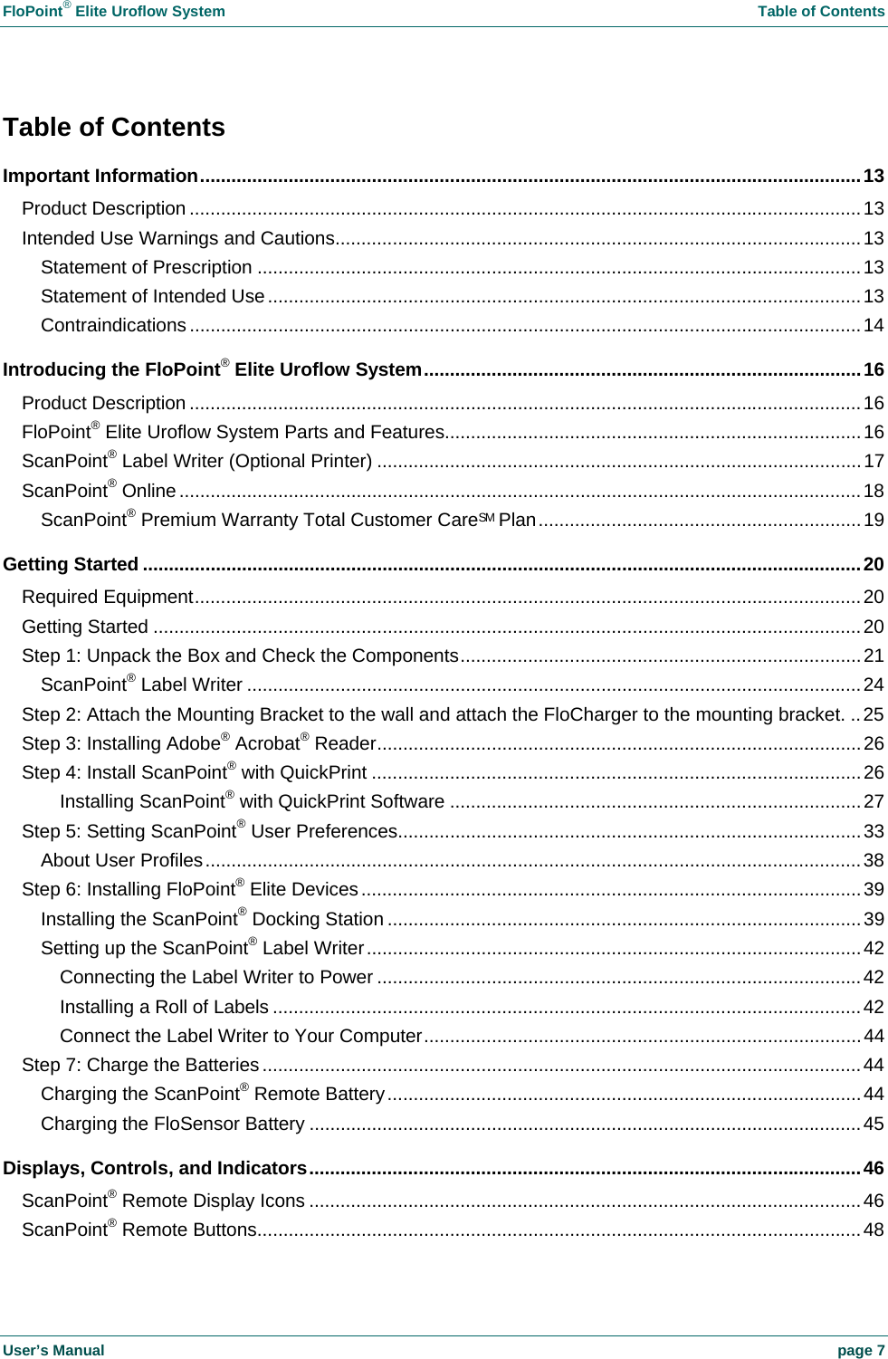 FloPoint® Elite Uroflow System Table of Contents User’s Manual page 7 Table of Contents Important Information...............................................................................................................................13 Product Description .................................................................................................................................13 Intended Use Warnings and Cautions.....................................................................................................13 Statement of Prescription ....................................................................................................................13 Statement of Intended Use..................................................................................................................13 Contraindications .................................................................................................................................14 Introducing the FloPoint® Elite Uroflow System....................................................................................16 Product Description .................................................................................................................................16 FloPoint® Elite Uroflow System Parts and Features................................................................................16 ScanPoint® Label Writer (Optional Printer) .............................................................................................17 ScanPoint® Online...................................................................................................................................18 ScanPoint® Premium Warranty Total Customer CareSM Plan..............................................................19 Getting Started ..........................................................................................................................................20 Required Equipment................................................................................................................................20 Getting Started ........................................................................................................................................20 Step 1: Unpack the Box and Check the Components.............................................................................21 ScanPoint® Label Writer ......................................................................................................................24 Step 2: Attach the Mounting Bracket to the wall and attach the FloCharger to the mounting bracket. ..25 Step 3: Installing Adobe® Acrobat® Reader.............................................................................................26 Step 4: Install ScanPoint® with QuickPrint ..............................................................................................26 Installing ScanPoint® with QuickPrint Software ...............................................................................27 Step 5: Setting ScanPoint® User Preferences.........................................................................................33 About User Profiles..............................................................................................................................38 Step 6: Installing FloPoint® Elite Devices................................................................................................39 Installing the ScanPoint® Docking Station ...........................................................................................39 Setting up the ScanPoint® Label Writer...............................................................................................42 Connecting the Label Writer to Power .............................................................................................42 Installing a Roll of Labels .................................................................................................................42 Connect the Label Writer to Your Computer....................................................................................44 Step 7: Charge the Batteries...................................................................................................................44 Charging the ScanPoint® Remote Battery...........................................................................................44 Charging the FloSensor Battery ..........................................................................................................45 Displays, Controls, and Indicators..........................................................................................................46 ScanPoint® Remote Display Icons ..........................................................................................................46 ScanPoint® Remote Buttons....................................................................................................................48