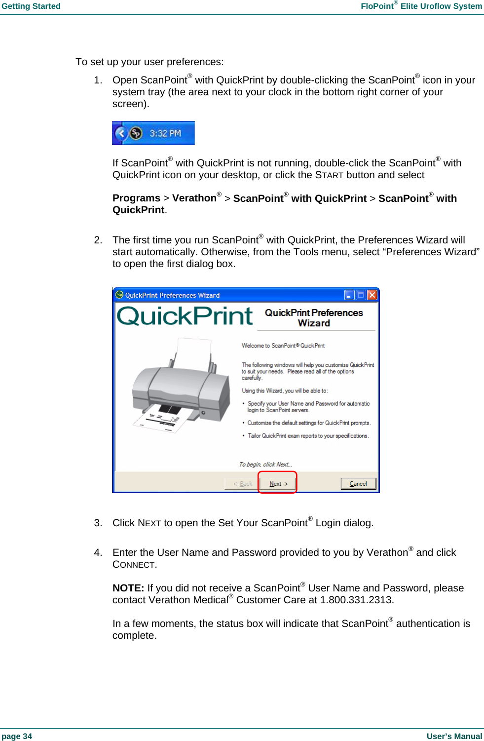 Getting Started FloPoint® Elite Uroflow System page 34 User’s Manual To set up your user preferences: 1. Open ScanPoint® with QuickPrint by double-clicking the ScanPoint® icon in your system tray (the area next to your clock in the bottom right corner of your screen). If ScanPoint® with QuickPrint is not running, double-click the ScanPoint® with QuickPrint icon on your desktop, or click the START button and select Programs > Verathon® > ScanPoint® with QuickPrint > ScanPoint® with QuickPrint. 2. The first time you run ScanPoint® with QuickPrint, the Preferences Wizard will start automatically. Otherwise, from the Tools menu, select “Preferences Wizard” to open the first dialog box. 3. Click NEXT to open the Set Your ScanPoint® Login dialog. 4. Enter the User Name and Password provided to you by Verathon® and click CONNECT. NOTE: If you did not receive a ScanPoint® User Name and Password, please contact Verathon Medical® Customer Care at 1.800.331.2313. In a few moments, the status box will indicate that ScanPoint® authentication is complete.