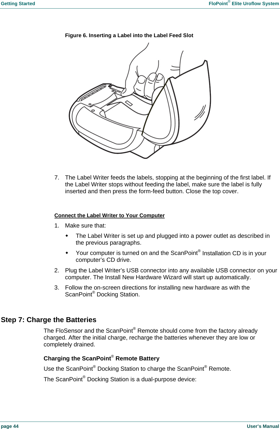 Getting Started FloPoint® Elite Uroflow System page 44 User’s Manual Figure 6. Inserting a Label into the Label Feed Slot 7. The Label Writer feeds the labels, stopping at the beginning of the first label. If the Label Writer stops without feeding the label, make sure the label is fully inserted and then press the form-feed button. Close the top cover. Connect the Label Writer to Your Computer 1. Make sure that: The Label Writer is set up and plugged into a power outlet as described in the previous paragraphs. Your computer is turned on and the ScanPoint® Installation CD is in your computer’s CD drive. 2. Plug the Label Writer’s USB connector into any available USB connector on your computer. The Install New Hardware Wizard will start up automatically. 3. Follow the on-screen directions for installing new hardware as with the ScanPoint® Docking Station. Step 7: Charge the Batteries The FloSensor and the ScanPoint® Remote should come from the factory already charged. After the initial charge, recharge the batteries whenever they are low or completely drained. Charging the ScanPoint® Remote Battery Use the ScanPoint® Docking Station to charge the ScanPoint® Remote. The ScanPoint® Docking Station is a dual-purpose device: