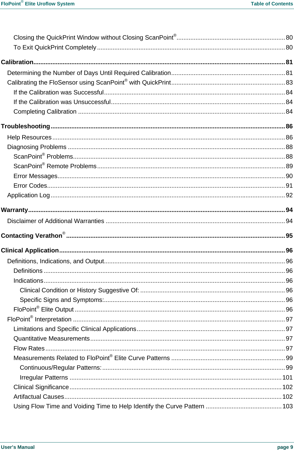 FloPoint® Elite Uroflow System Table of Contents User’s Manual page 9 Closing the QuickPrint Window without Closing ScanPoint®...............................................................80 To Exit QuickPrint Completely.............................................................................................................80 Calibration..................................................................................................................................................81 Determining the Number of Days Until Required Calibration..................................................................81 Calibrating the FloSensor using ScanPoint® with QuickPrint..................................................................83 If the Calibration was Successful.........................................................................................................84 If the Calibration was Unsuccessful.....................................................................................................84 Completing Calibration ........................................................................................................................84 Troubleshooting........................................................................................................................................86 Help Resources.......................................................................................................................................86 Diagnosing Problems ..............................................................................................................................88 ScanPoint® Problems...........................................................................................................................88 ScanPoint® Remote Problems.............................................................................................................89 Error Messages....................................................................................................................................90 Error Codes..........................................................................................................................................91 Application Log........................................................................................................................................92 Warranty.....................................................................................................................................................94 Disclaimer of Additional Warranties ........................................................................................................94 Contacting Verathon®...............................................................................................................................95 Clinical Application...................................................................................................................................96 Definitions, Indications, and Output.........................................................................................................96 Definitions ............................................................................................................................................96 Indications............................................................................................................................................96 Clinical Condition or History Suggestive Of: ....................................................................................96 Specific Signs and Symptoms:.........................................................................................................96 FloPoint® Elite Output ..........................................................................................................................96 FloPoint® Interpretation ...........................................................................................................................97 Limitations and Specific Clinical Applications......................................................................................97 Quantitative Measurements.................................................................................................................97 Flow Rates...........................................................................................................................................97 Measurements Related to FloPoint® Elite Curve Patterns ..................................................................99 Continuous/Regular Patterns:..........................................................................................................99 Irregular Patterns ...........................................................................................................................101 Clinical Significance...........................................................................................................................102 Artifactual Causes..............................................................................................................................102 Using Flow Time and Voiding Time to Help Identify the Curve Pattern ............................................103