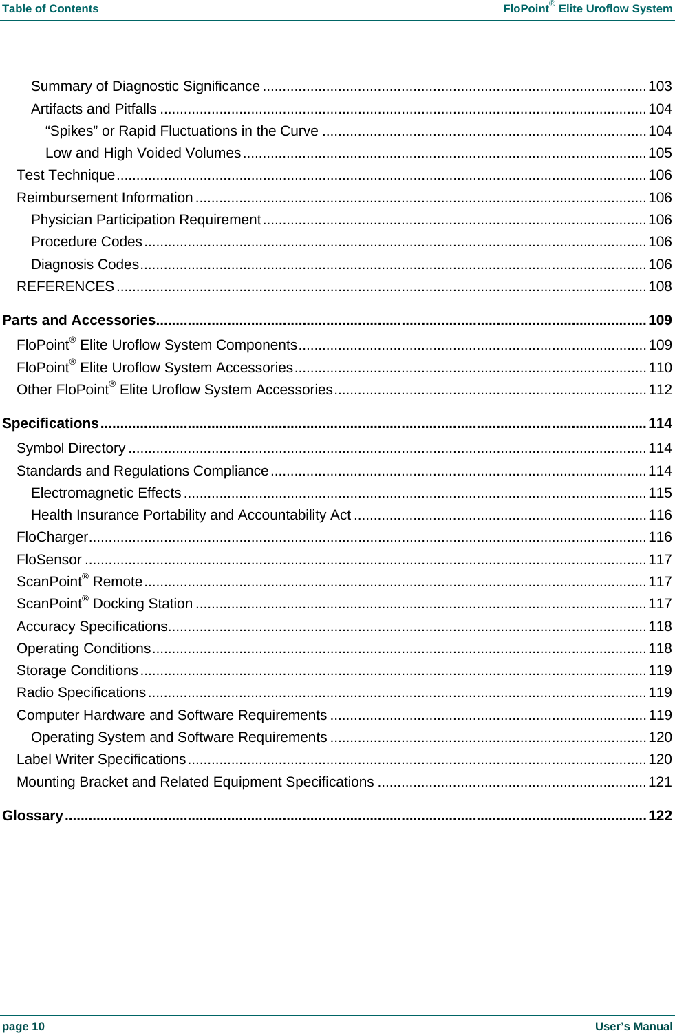 Table of Contents FloPoint® Elite Uroflow System page 10 User’s Manual Summary of Diagnostic Significance .................................................................................................103 Artifacts and Pitfalls ...........................................................................................................................104 “Spikes” or Rapid Fluctuations in the Curve ..................................................................................104 Low and High Voided Volumes......................................................................................................105 Test Technique......................................................................................................................................106 Reimbursement Information ..................................................................................................................106 Physician Participation Requirement.................................................................................................106 Procedure Codes...............................................................................................................................106 Diagnosis Codes................................................................................................................................106 REFERENCES......................................................................................................................................108 Parts and Accessories............................................................................................................................109 FloPoint® Elite Uroflow System Components........................................................................................109 FloPoint® Elite Uroflow System Accessories.........................................................................................110 Other FloPoint® Elite Uroflow System Accessories...............................................................................112 Specifications..........................................................................................................................................114 Symbol Directory ...................................................................................................................................114 Standards and Regulations Compliance...............................................................................................114 Electromagnetic Effects .....................................................................................................................115 Health Insurance Portability and Accountability Act ..........................................................................116 FloCharger.............................................................................................................................................116 FloSensor ..............................................................................................................................................117 ScanPoint® Remote...............................................................................................................................117 ScanPoint® Docking Station ..................................................................................................................117 Accuracy Specifications.........................................................................................................................118 Operating Conditions.............................................................................................................................118 Storage Conditions................................................................................................................................119 Radio Specifications..............................................................................................................................119 Computer Hardware and Software Requirements ................................................................................119 Operating System and Software Requirements ................................................................................120 Label Writer Specifications....................................................................................................................120 Mounting Bracket and Related Equipment Specifications ....................................................................121 Glossary...................................................................................................................................................122
