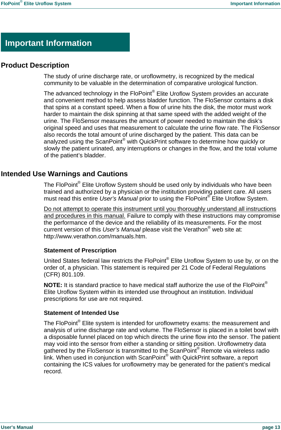 FloPoint® Elite Uroflow System Important Information User’s Manual page 13 Important Information Product Description The study of urine discharge rate, or uroflowmetry, is recognized by the medical community to be valuable in the determination of comparative urological function. The advanced technology in the FloPoint® Elite Uroflow System provides an accurate and convenient method to help assess bladder function. The FloSensor contains a disk that spins at a constant speed. When a flow of urine hits the disk, the motor must work harder to maintain the disk spinning at that same speed with the added weight of the urine. The FloSensor measures the amount of power needed to maintain the disk’s original speed and uses that measurement to calculate the urine flow rate. The FloSensor also records the total amount of urine discharged by the patient. This data can be analyzed using the ScanPoint® with QuickPrint software to determine how quickly or slowly the patient urinated, any interruptions or changes in the flow, and the total volume of the patient’s bladder. Intended Use Warnings and Cautions The FloPoint® Elite Uroflow System should be used only by individuals who have been trained and authorized by a physician or the institution providing patient care. All users must read this entire User’s Manual prior to using the FloPoint® Elite Uroflow System. Do not attempt to operate this instrument until you thoroughly understand all instructions and procedures in this manual. Failure to comply with these instructions may compromise the performance of the device and the reliability of its measurements. For the most current version of this User’s Manual please visit the Verathon® web site at: http://www.verathon.com/manuals.htm. Statement of Prescription United States federal law restricts the FloPoint® Elite Uroflow System to use by, or on the order of, a physician. This statement is required per 21 Code of Federal Regulations (CFR) 801.109. NOTE: It is standard practice to have medical staff authorize the use of the FloPoint® Elite Uroflow System within its intended use throughout an institution. Individual prescriptions for use are not required. Statement of Intended Use The FloPoint® Elite system is intended for uroflowmetry exams: the measurement and analysis of urine discharge rate and volume. The FloSensor is placed in a toilet bowl with a disposable funnel placed on top which directs the urine flow into the sensor. The patient may void into the sensor from either a standing or sitting position. Uroflowmetry data gathered by the FloSensor is transmitted to the ScanPoint® Remote via wireless radio link. When used in conjunction with ScanPoint® with QuickPrint software, a report containing the ICS values for uroflowmetry may be generated for the patient’s medical record. Important Information