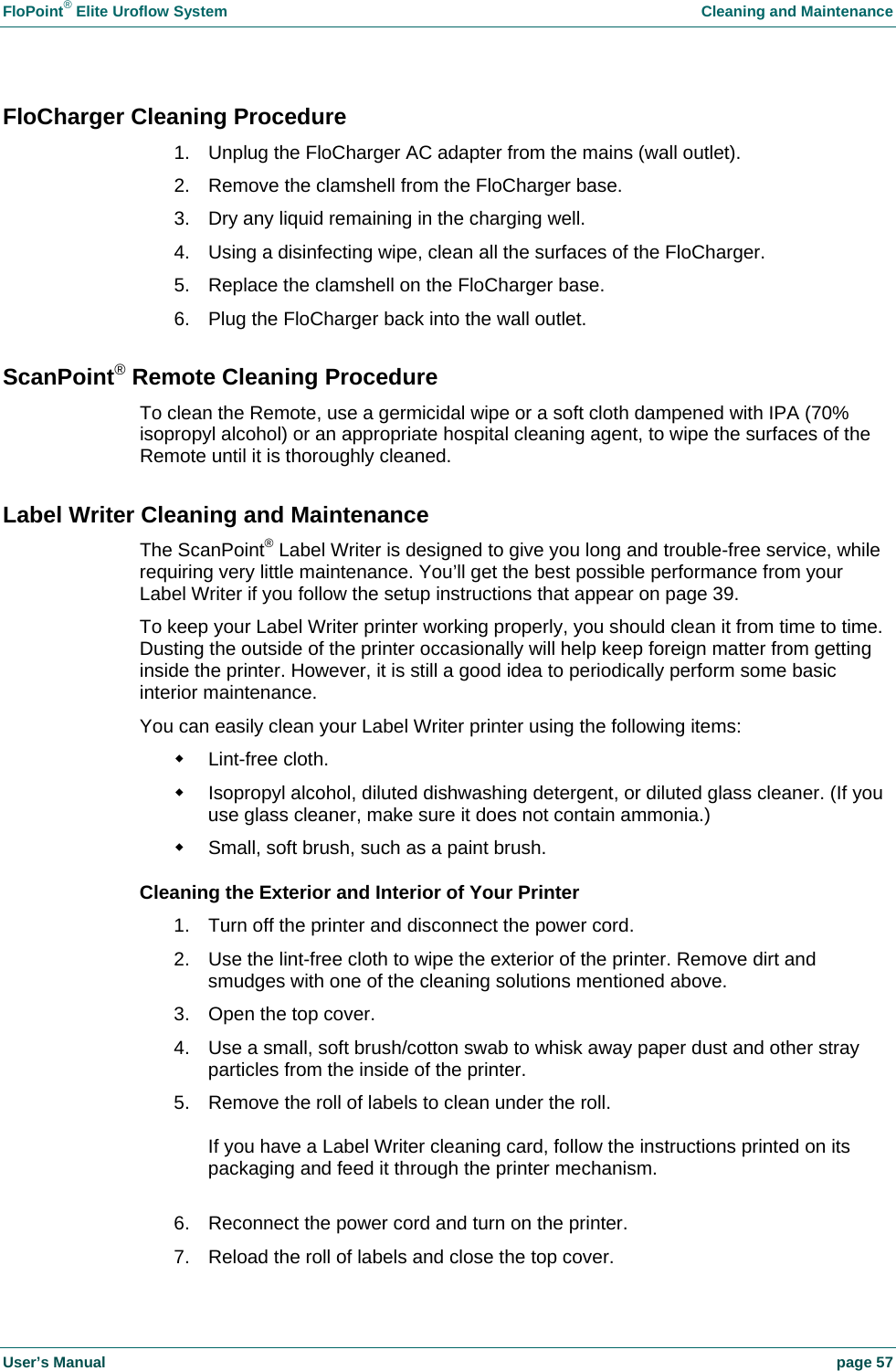 FloPoint&reg; Elite Uroflow System    Cleaning and Maintenance User&rsquo;s Manual    page 57 FloCharger Cleaning Procedure 1.  Unplug the FloCharger AC adapter from the mains (wall outlet). 2.  Remove the clamshell from the FloCharger base. 3.  Dry any liquid remaining in the charging well. 4.  Using a disinfecting wipe, clean all the surfaces of the FloCharger. 5.  Replace the clamshell on the FloCharger base. 6.  Plug the FloCharger back into the wall outlet. ScanPoint&reg; Remote Cleaning Procedure To clean the Remote, use a germicidal wipe or a soft cloth dampened with IPA (70% isopropyl alcohol) or an appropriate hospital cleaning agent, to wipe the surfaces of the Remote until it is thoroughly cleaned. Label Writer Cleaning and Maintenance The ScanPoint&reg; Label Writer is designed to give you long and trouble-free service, while requiring very little maintenance. You&rsquo;ll get the best possible performance from your Label Writer if you follow the setup instructions that appear on page 39. To keep your Label Writer printer working properly, you should clean it from time to time. Dusting the outside of the printer occasionally will help keep foreign matter from getting inside the printer. However, it is still a good idea to periodically perform some basic interior maintenance. You can easily clean your Label Writer printer using the following items:  Lint-free cloth.   Isopropyl alcohol, diluted dishwashing detergent, or diluted glass cleaner. (If you use glass cleaner, make sure it does not contain ammonia.)   Small, soft brush, such as a paint brush. Cleaning the Exterior and Interior of Your Printer 1.  Turn off the printer and disconnect the power cord. 2.  Use the lint-free cloth to wipe the exterior of the printer. Remove dirt and smudges with one of the cleaning solutions mentioned above. 3.  Open the top cover. 4.  Use a small, soft brush/cotton swab to whisk away paper dust and other stray particles from the inside of the printer. 5.  Remove the roll of labels to clean under the roll.  If you have a Label Writer cleaning card, follow the instructions printed on its packaging and feed it through the printer mechanism.  6.  Reconnect the power cord and turn on the printer. 7.  Reload the roll of labels and close the top cover. 