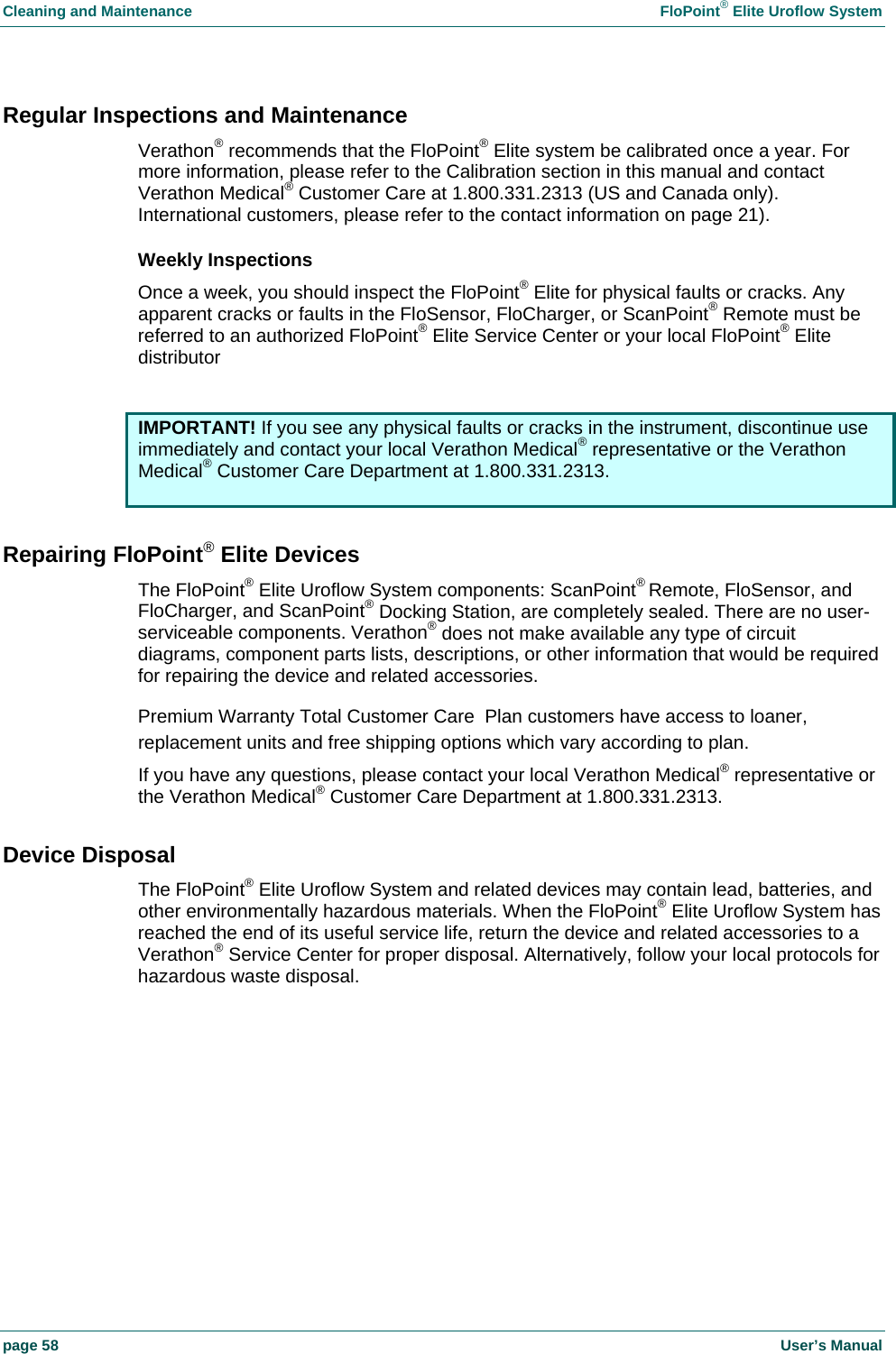 Cleaning and Maintenance    FloPoint&reg; Elite Uroflow System page 58    User&rsquo;s Manual Regular Inspections and Maintenance Verathon&reg; recommends that the FloPoint&reg; Elite system be calibrated once a year. For more information, please refer to the Calibration section in this manual and contact Verathon Medical&reg; Customer Care at 1.800.331.2313 (US and Canada only). International customers, please refer to the contact information on page 21). Weekly Inspections Once a week, you should inspect the FloPoint&reg; Elite for physical faults or cracks. Any apparent cracks or faults in the FloSensor, FloCharger, or ScanPoint&reg; Remote must be referred to an authorized FloPoint&reg; Elite Service Center or your local FloPoint&reg; Elite distributor   IMPORTANT! If you see any physical faults or cracks in the instrument, discontinue use immediately and contact your local Verathon Medical&reg; representative or the Verathon Medical&reg; Customer Care Department at 1.800.331.2313.  Repairing FloPoint&reg; Elite Devices The FloPoint&reg; Elite Uroflow System components: ScanPoint&reg; Remote, FloSensor, and FloCharger, and ScanPoint&reg; Docking Station, are completely sealed. There are no user-serviceable components. Verathon&reg; does not make available any type of circuit diagrams, component parts lists, descriptions, or other information that would be required for repairing the device and related accessories.  Premium Warranty Total Customer Care  Plan customers have access to loaner, replacement units and free shipping options which vary according to plan. If you have any questions, please contact your local Verathon Medical&reg; representative or the Verathon Medical&reg; Customer Care Department at 1.800.331.2313. Device Disposal The FloPoint&reg; Elite Uroflow System and related devices may contain lead, batteries, and other environmentally hazardous materials. When the FloPoint&reg; Elite Uroflow System has reached the end of its useful service life, return the device and related accessories to a Verathon&reg; Service Center for proper disposal. Alternatively, follow your local protocols for hazardous waste disposal.  