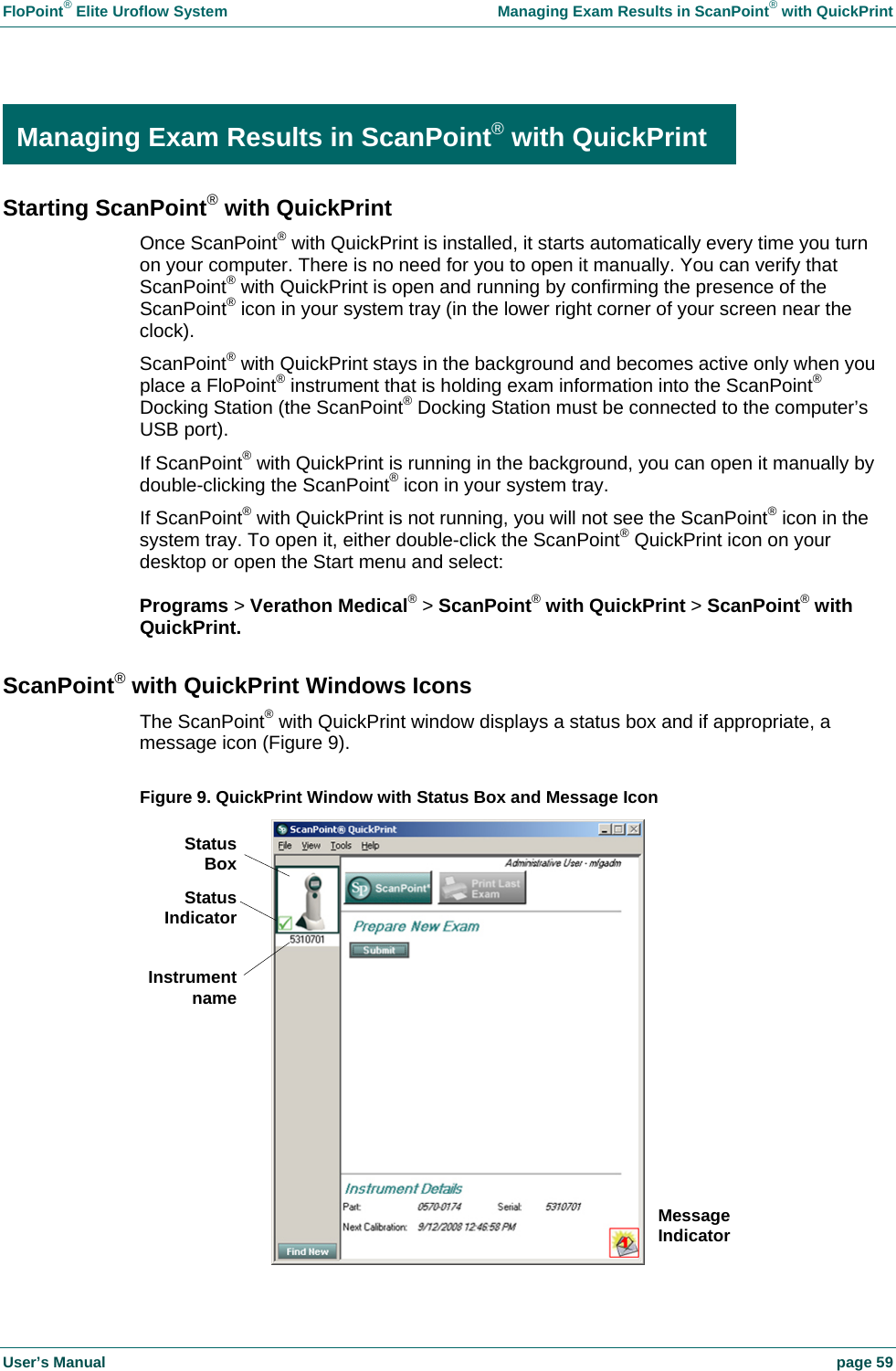 FloPoint&reg; Elite Uroflow System    Managing Exam Results in ScanPoint&reg; with QuickPrint User&rsquo;s Manual    page 59  Managing Exam Results in ScanPoint&reg; with QuickPrint Starting ScanPoint&reg; with QuickPrint Once ScanPoint&reg; with QuickPrint is installed, it starts automatically every time you turn on your computer. There is no need for you to open it manually. You can verify that ScanPoint&reg; with QuickPrint is open and running by confirming the presence of the ScanPoint&reg; icon in your system tray (in the lower right corner of your screen near the clock). ScanPoint&reg; with QuickPrint stays in the background and becomes active only when you place a FloPoint&reg; instrument that is holding exam information into the ScanPoint&reg; Docking Station (the ScanPoint&reg; Docking Station must be connected to the computer&rsquo;s USB port). If ScanPoint&reg; with QuickPrint is running in the background, you can open it manually by double-clicking the ScanPoint&reg; icon in your system tray. If ScanPoint&reg; with QuickPrint is not running, you will not see the ScanPoint&reg; icon in the system tray. To open it, either double-click the ScanPoint&reg; QuickPrint icon on your desktop or open the Start menu and select:  Programs > Verathon Medical&reg; > ScanPoint&reg; with QuickPrint > ScanPoint&reg; with QuickPrint. ScanPoint&reg; with QuickPrint Windows Icons The ScanPoint&reg; with QuickPrint window displays a status box and if appropriate, a message icon (Figure 9).  Figure 9. QuickPrint Window with Status Box and Message Icon  Managing Exam Results in ScanPoint&reg; with QuickPrint Message Indicator StatusBoxStatusIndicatorInstrumentname