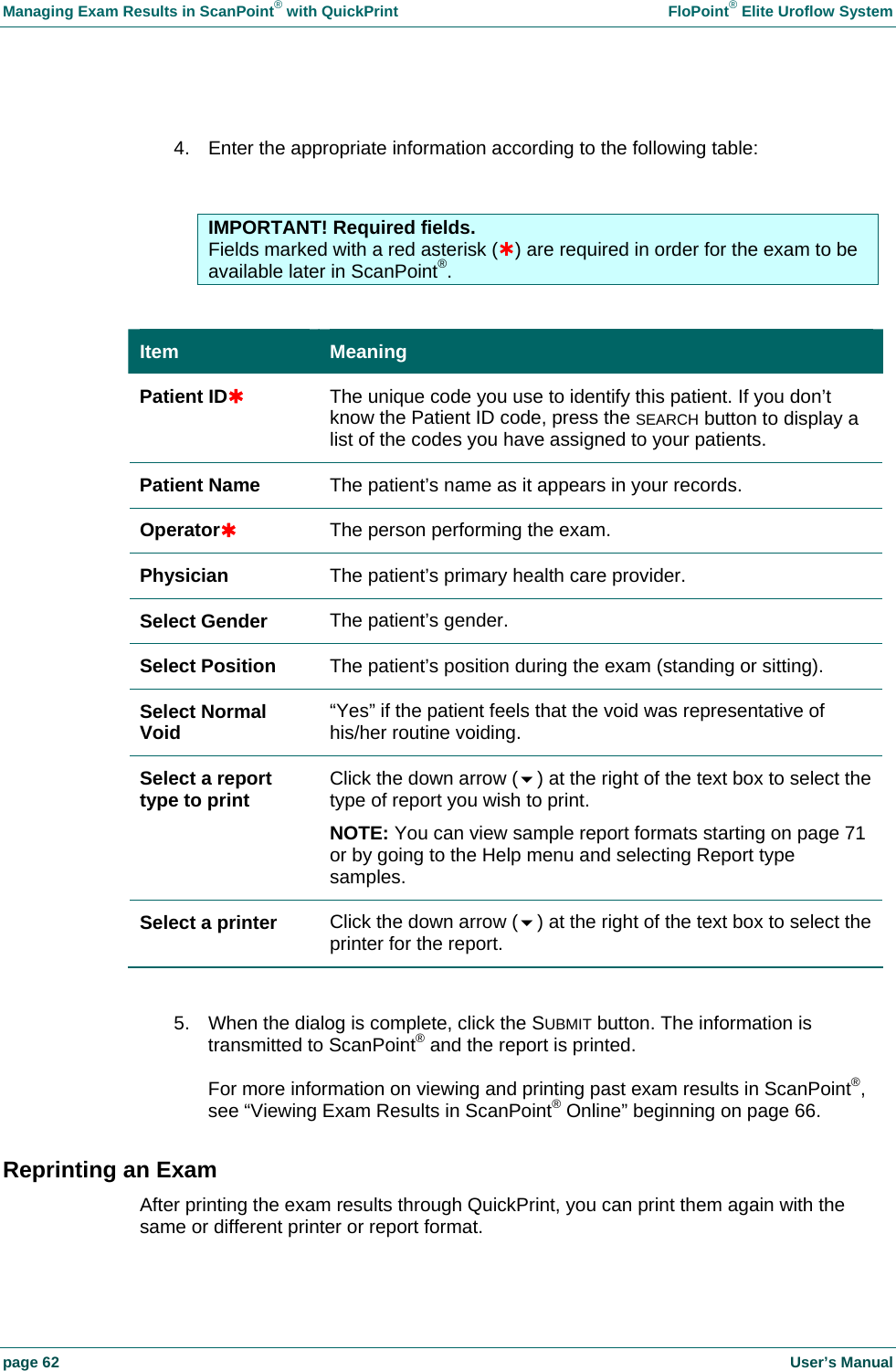 Managing Exam Results in ScanPoint&reg; with QuickPrint    FloPoint&reg; Elite Uroflow System page 62    User&rsquo;s Manual  4.  Enter the appropriate information according to the following table:   IMPORTANT! Required fields. Fields marked with a red asterisk (&Agrave;) are required in order for the exam to be available later in ScanPoint&reg;.  Item  Meaning Patient ID&Agrave; The unique code you use to identify this patient. If you don&rsquo;t know the Patient ID code, press the SEARCH button to display a list of the codes you have assigned to your patients. Patient Name  The patient&rsquo;s name as it appears in your records. Operator&Agrave; The person performing the exam. Physician  The patient&rsquo;s primary health care provider. Select Gender  The patient&rsquo;s gender. Select Position  The patient&rsquo;s position during the exam (standing or sitting). Select Normal Void  &ldquo;Yes&rdquo; if the patient feels that the void was representative of his/her routine voiding. Select a report type to print  Click the down arrow () at the right of the text box to select the type of report you wish to print. NOTE: You can view sample report formats starting on page 71 or by going to the Help menu and selecting Report type samples. Select a printer  Click the down arrow () at the right of the text box to select the printer for the report.  5.  When the dialog is complete, click the SUBMIT button. The information is transmitted to ScanPoint&reg; and the report is printed.  For more information on viewing and printing past exam results in ScanPoint&reg;, see &ldquo;Viewing Exam Results in ScanPoint&reg; Online&rdquo; beginning on page 66. Reprinting an Exam After printing the exam results through QuickPrint, you can print them again with the same or different printer or report format.  