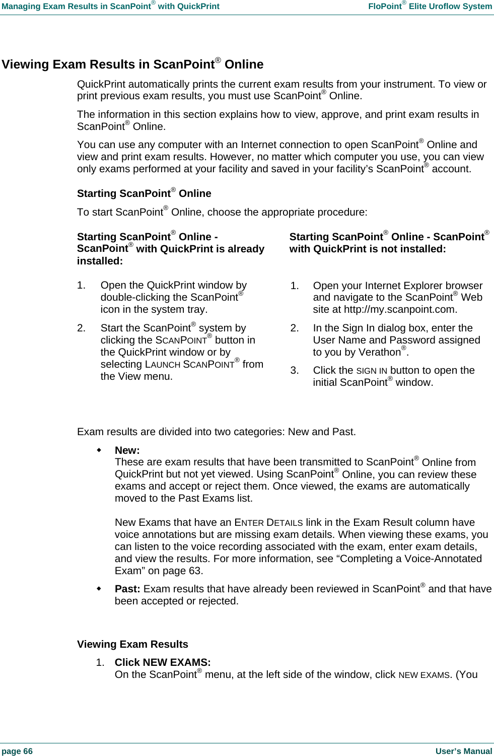Managing Exam Results in ScanPoint&reg; with QuickPrint    FloPoint&reg; Elite Uroflow System page 66    User&rsquo;s Manual Viewing Exam Results in ScanPoint&reg; Online QuickPrint automatically prints the current exam results from your instrument. To view or print previous exam results, you must use ScanPoint&reg; Online. The information in this section explains how to view, approve, and print exam results in ScanPoint&reg; Online. You can use any computer with an Internet connection to open ScanPoint&reg; Online and view and print exam results. However, no matter which computer you use, you can view only exams performed at your facility and saved in your facility&rsquo;s ScanPoint&reg; account. Starting ScanPoint&reg; Online To start ScanPoint&reg; Online, choose the appropriate procedure: Starting ScanPoint&reg; Online - ScanPoint&reg; with QuickPrint is already installed: Starting ScanPoint&reg; Online - ScanPoint&reg; with QuickPrint is not installed: 1.  Open the QuickPrint window by double-clicking the ScanPoint&reg; icon in the system tray. 2.  Start the ScanPoint&reg; system by clicking the SCANPOINT&reg; button in the QuickPrint window or by selecting LAUNCH SCANPOINT&reg; from the View menu. 1.  Open your Internet Explorer browser and navigate to the ScanPoint&reg; Web site at http://my.scanpoint.com. 2.  In the Sign In dialog box, enter the User Name and Password assigned to you by Verathon&reg;. 3. Click the SIGN IN button to open the initial ScanPoint&reg; window.   Exam results are divided into two categories: New and Past.  New: These are exam results that have been transmitted to ScanPoint&reg; Online from QuickPrint but not yet viewed. Using ScanPoint&reg; Online, you can review these exams and accept or reject them. Once viewed, the exams are automatically moved to the Past Exams list.  New Exams that have an ENTER DETAILS link in the Exam Result column have voice annotations but are missing exam details. When viewing these exams, you can listen to the voice recording associated with the exam, enter exam details, and view the results. For more information, see &ldquo;Completing a Voice-Annotated Exam&rdquo; on page 63.  Past: Exam results that have already been reviewed in ScanPoint&reg; and that have been accepted or rejected.  Viewing Exam Results 1.  Click NEW EXAMS: On the ScanPoint&reg; menu, at the left side of the window, click NEW EXAMS. (You 