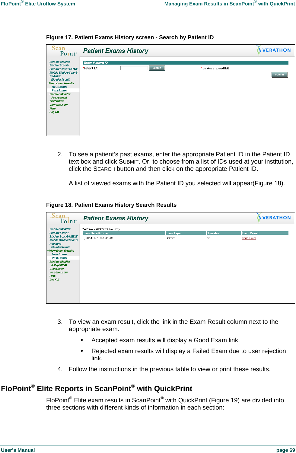 FloPoint&reg; Elite Uroflow System    Managing Exam Results in ScanPoint&reg; with QuickPrint User&rsquo;s Manual    page 69 Figure 17. Patient Exams History screen - Search by Patient ID   2.  To see a patient&rsquo;s past exams, enter the appropriate Patient ID in the Patient ID text box and click SUBMIT. Or, to choose from a list of IDs used at your institution, click the SEARCH button and then click on the appropriate Patient ID.  A list of viewed exams with the Patient ID you selected will appear(Figure 18).  Figure 18. Patient Exams History Search Results   3.  To view an exam result, click the link in the Exam Result column next to the appropriate exam.   Accepted exam results will display a Good Exam link.   Rejected exam results will display a Failed Exam due to user rejection link. 4.  Follow the instructions in the previous table to view or print these results. FloPoint&reg; Elite Reports in ScanPoint&reg; with QuickPrint FloPoint&reg; Elite exam results in ScanPoint&reg; with QuickPrint (Figure 19) are divided into three sections with different kinds of information in each section: 
