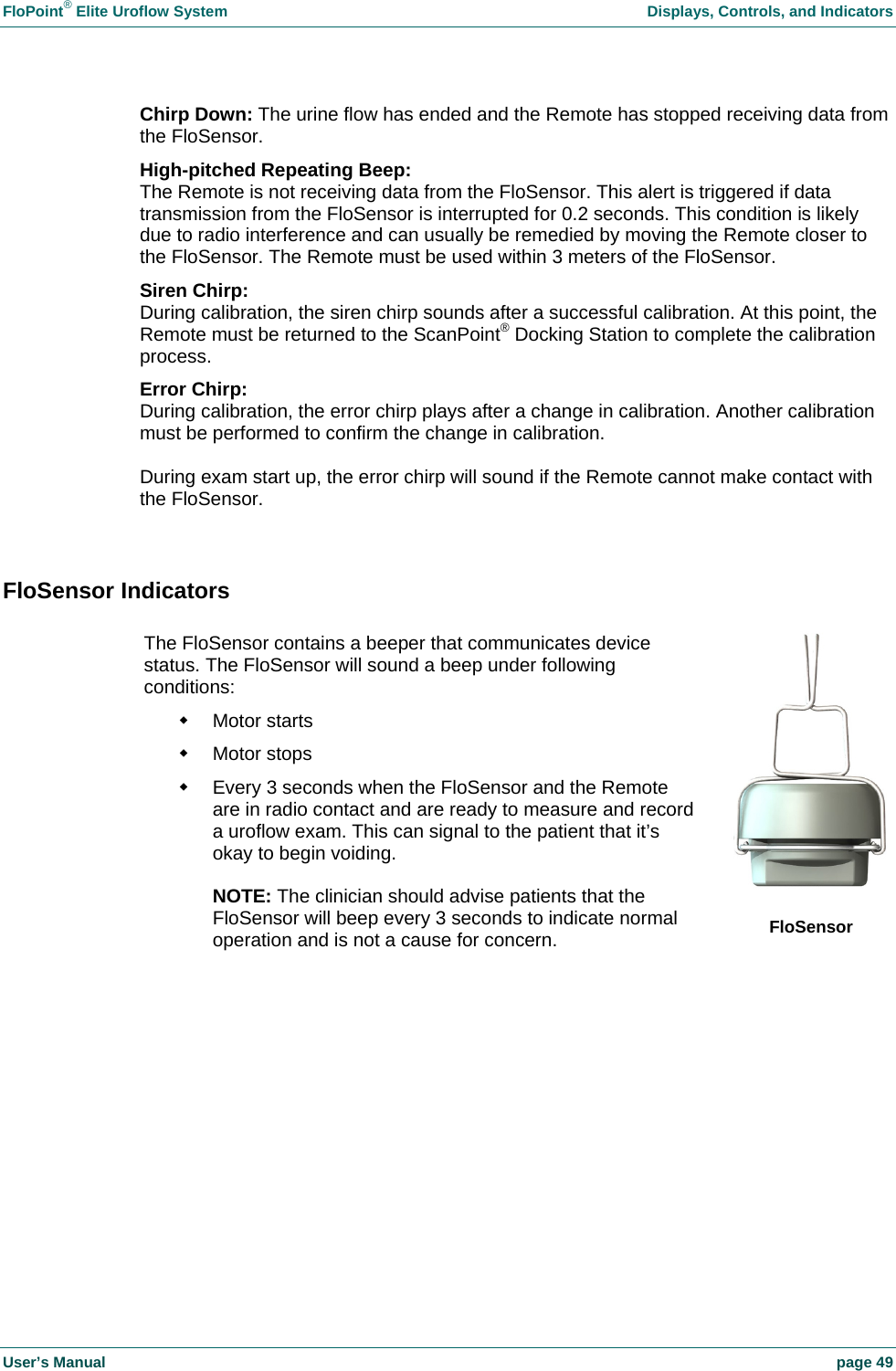 FloPoint&reg; Elite Uroflow System    Displays, Controls, and Indicators User&rsquo;s Manual    page 49 Chirp Down: The urine flow has ended and the Remote has stopped receiving data from the FloSensor. High-pitched Repeating Beep: The Remote is not receiving data from the FloSensor. This alert is triggered if data transmission from the FloSensor is interrupted for 0.2 seconds. This condition is likely due to radio interference and can usually be remedied by moving the Remote closer to the FloSensor. The Remote must be used within 3 meters of the FloSensor. Siren Chirp: During calibration, the siren chirp sounds after a successful calibration. At this point, the Remote must be returned to the ScanPoint&reg; Docking Station to complete the calibration process. Error Chirp: During calibration, the error chirp plays after a change in calibration. Another calibration must be performed to confirm the change in calibration.  During exam start up, the error chirp will sound if the Remote cannot make contact with the FloSensor.  FloSensor Indicators   The FloSensor contains a beeper that communicates device status. The FloSensor will sound a beep under following conditions:  Motor starts  Motor stops   Every 3 seconds when the FloSensor and the Remote are in radio contact and are ready to measure and record a uroflow exam. This can signal to the patient that it&rsquo;s okay to begin voiding.  NOTE: The clinician should advise patients that the FloSensor will beep every 3 seconds to indicate normal operation and is not a cause for concern.  FloSensor 