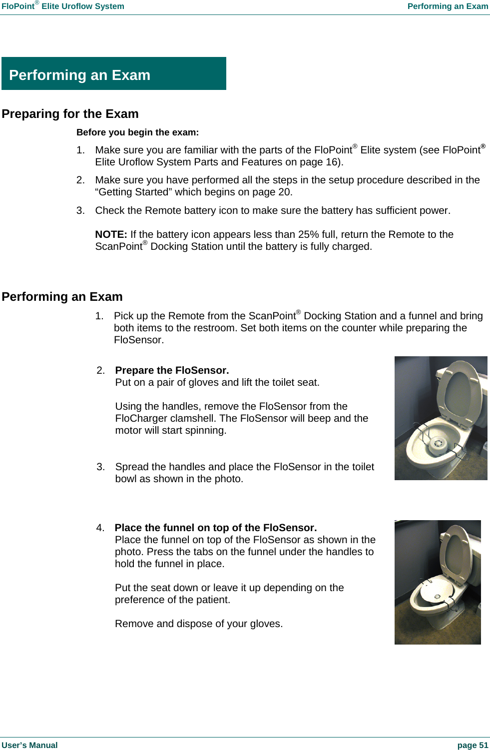 FloPoint&reg; Elite Uroflow System    Performing an Exam User&rsquo;s Manual    page 51  Performing an Exam Preparing for the Exam Before you begin the exam: 1.  Make sure you are familiar with the parts of the FloPoint&reg; Elite system (see FloPoint&reg; Elite Uroflow System Parts and Features on page 16). 2.  Make sure you have performed all the steps in the setup procedure described in the &ldquo;Getting Started&rdquo; which begins on page 20. 3.  Check the Remote battery icon to make sure the battery has sufficient power.  NOTE: If the battery icon appears less than 25% full, return the Remote to the ScanPoint&reg; Docking Station until the battery is fully charged.  Performing an Exam 1.  Pick up the Remote from the ScanPoint&reg; Docking Station and a funnel and bring both items to the restroom. Set both items on the counter while preparing the FloSensor.   4.  Place the funnel on top of the FloSensor. Place the funnel on top of the FloSensor as shown in the photo. Press the tabs on the funnel under the handles to hold the funnel in place.  Put the seat down or leave it up depending on the preference of the patient.  Remove and dispose of your gloves. 2.  Prepare the FloSensor. Put on a pair of gloves and lift the toilet seat.  Using the handles, remove the FloSensor from the FloCharger clamshell. The FloSensor will beep and the motor will start spinning.   3.  Spread the handles and place the FloSensor in the toilet bowl as shown in the photo. Performing an Exam 
