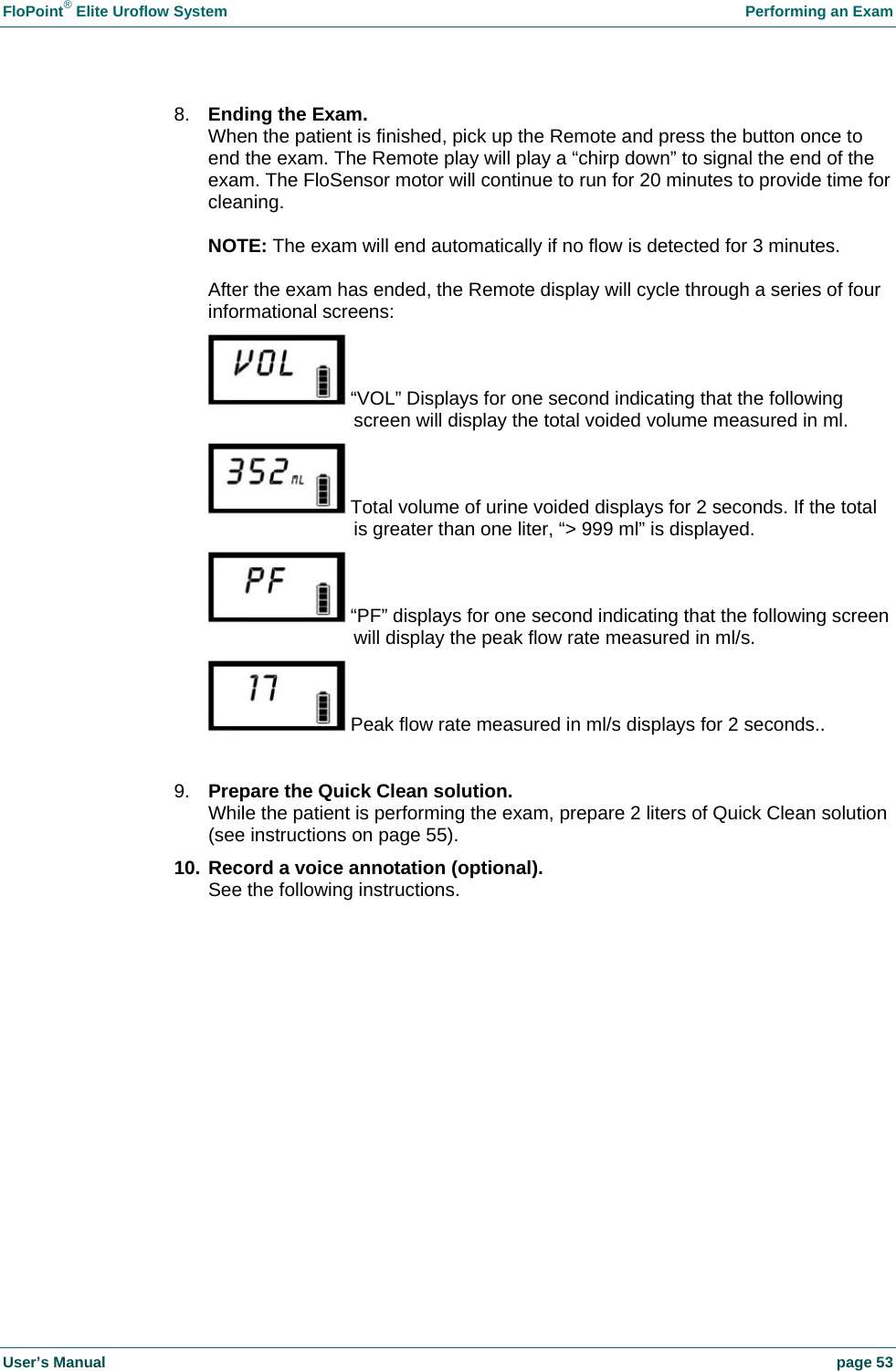 FloPoint&reg; Elite Uroflow System    Performing an Exam User&rsquo;s Manual    page 53 8.  Ending the Exam. When the patient is finished, pick up the Remote and press the button once to end the exam. The Remote play will play a &ldquo;chirp down&rdquo; to signal the end of the exam. The FloSensor motor will continue to run for 20 minutes to provide time for cleaning.  NOTE: The exam will end automatically if no flow is detected for 3 minutes.  After the exam has ended, the Remote display will cycle through a series of four informational screens:  &ldquo;VOL&rdquo; Displays for one second indicating that the following screen will display the total voided volume measured in ml.  Total volume of urine voided displays for 2 seconds. If the total is greater than one liter, &ldquo;> 999 ml&rdquo; is displayed.  &ldquo;PF&rdquo; displays for one second indicating that the following screen will display the peak flow rate measured in ml/s.  Peak flow rate measured in ml/s displays for 2 seconds..  9.  Prepare the Quick Clean solution. While the patient is performing the exam, prepare 2 liters of Quick Clean solution (see instructions on page 55). 10. Record a voice annotation (optional). See the following instructions.  