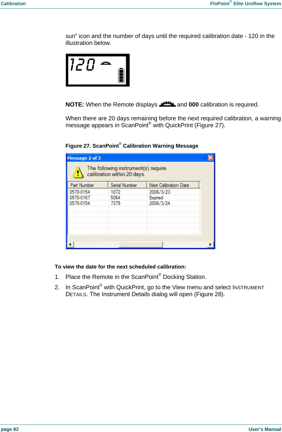 Calibration  FloPoint&reg; Elite Uroflow System page 82    User&rsquo;s Manual sun&rdquo; icon and the number of days until the required calibration date - 120 in the illustration below.    NOTE: When the Remote displays   and 000 calibration is required.  When there are 20 days remaining before the next required calibration, a warning message appears in ScanPoint&reg; with QuickPrint (Figure 27).  Figure 27. ScanPoint&reg; Calibration Warning Message   To view the date for the next scheduled calibration: 1.  Place the Remote in the ScanPoint&reg; Docking Station. 2. In ScanPoint&reg; with QuickPrint, go to the View menu and select INSTRUMENT DETAILS. The Instrument Details dialog will open (Figure 28).  
