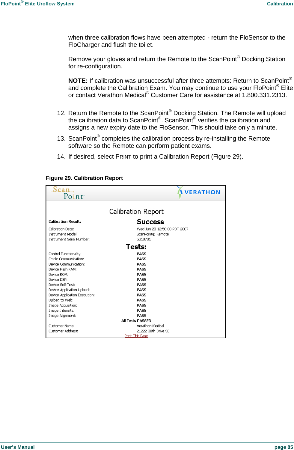 FloPoint&reg; Elite Uroflow System    Calibration User&rsquo;s Manual    page 85 when three calibration flows have been attempted - return the FloSensor to the FloCharger and flush the toilet.  Remove your gloves and return the Remote to the ScanPoint&reg; Docking Station for re-configuration.  NOTE: If calibration was unsuccessful after three attempts: Return to ScanPoint&reg; and complete the Calibration Exam. You may continue to use your FloPoint&reg; Elite or contact Verathon Medical&reg; Customer Care for assistance at 1.800.331.2313.  12. Return the Remote to the ScanPoint&reg; Docking Station. The Remote will upload the calibration data to ScanPoint&reg;. ScanPoint&reg; verifies the calibration and assigns a new expiry date to the FloSensor. This should take only a minute. 13. ScanPoint&reg; completes the calibration process by re-installing the Remote software so the Remote can perform patient exams. 14. If desired, select PRINT to print a Calibration Report (Figure 29).  Figure 29. Calibration Report   