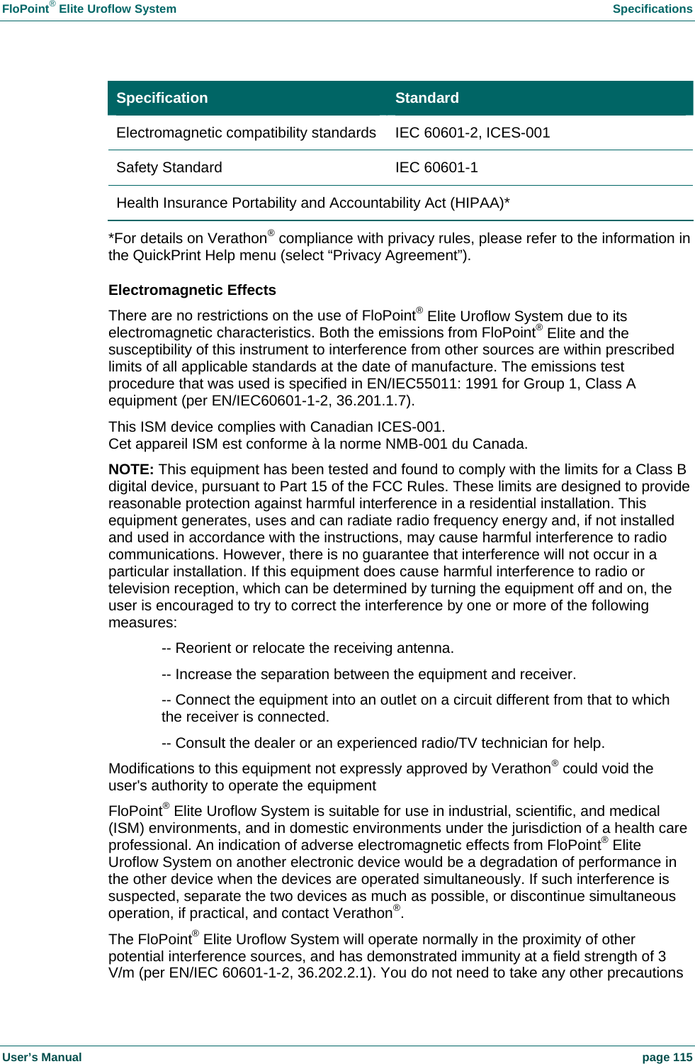 FloPoint&reg; Elite Uroflow System    Specifications User&rsquo;s Manual    page 115 Specification  Standard Electromagnetic compatibility standards  IEC 60601-2, ICES-001 Safety Standard  IEC 60601-1 Health Insurance Portability and Accountability Act (HIPAA)* *For details on Verathon&reg; compliance with privacy rules, please refer to the information in the QuickPrint Help menu (select &ldquo;Privacy Agreement&rdquo;). Electromagnetic Effects There are no restrictions on the use of FloPoint&reg; Elite Uroflow System due to its electromagnetic characteristics. Both the emissions from FloPoint&reg; Elite and the susceptibility of this instrument to interference from other sources are within prescribed limits of all applicable standards at the date of manufacture. The emissions test procedure that was used is specified in EN/IEC55011: 1991 for Group 1, Class A equipment (per EN/IEC60601-1-2, 36.201.1.7). This ISM device complies with Canadian ICES-001. Cet appareil ISM est conforme &agrave; la norme NMB-001 du Canada. NOTE: This equipment has been tested and found to comply with the limits for a Class B digital device, pursuant to Part 15 of the FCC Rules. These limits are designed to provide reasonable protection against harmful interference in a residential installation. This equipment generates, uses and can radiate radio frequency energy and, if not installed and used in accordance with the instructions, may cause harmful interference to radio communications. However, there is no guarantee that interference will not occur in a particular installation. If this equipment does cause harmful interference to radio or television reception, which can be determined by turning the equipment off and on, the user is encouraged to try to correct the interference by one or more of the following measures:   -- Reorient or relocate the receiving antenna.    -- Increase the separation between the equipment and receiver.    -- Connect the equipment into an outlet on a circuit different from that to which    the receiver is connected.    -- Consult the dealer or an experienced radio/TV technician for help. Modifications to this equipment not expressly approved by Verathon&reg; could void the user's authority to operate the equipment FloPoint&reg; Elite Uroflow System is suitable for use in industrial, scientific, and medical (ISM) environments, and in domestic environments under the jurisdiction of a health care professional. An indication of adverse electromagnetic effects from FloPoint&reg; Elite Uroflow System on another electronic device would be a degradation of performance in the other device when the devices are operated simultaneously. If such interference is suspected, separate the two devices as much as possible, or discontinue simultaneous operation, if practical, and contact Verathon&reg;.  The FloPoint&reg; Elite Uroflow System will operate normally in the proximity of other potential interference sources, and has demonstrated immunity at a field strength of 3 V/m (per EN/IEC 60601-1-2, 36.202.2.1). You do not need to take any other precautions 