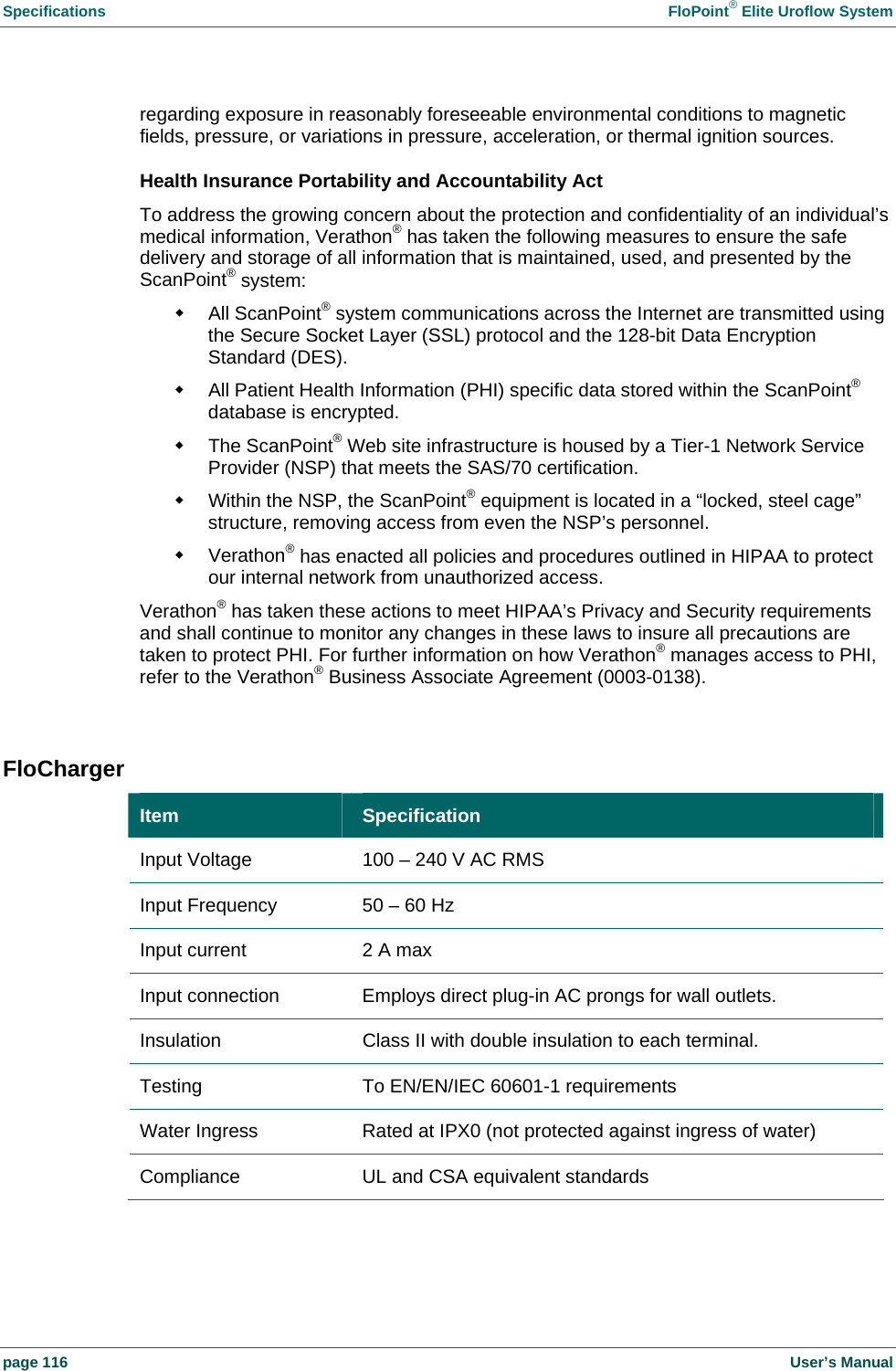 Specifications  FloPoint&reg; Elite Uroflow System page 116    User&rsquo;s Manual regarding exposure in reasonably foreseeable environmental conditions to magnetic fields, pressure, or variations in pressure, acceleration, or thermal ignition sources. Health Insurance Portability and Accountability Act To address the growing concern about the protection and confidentiality of an individual&rsquo;s medical information, Verathon&reg; has taken the following measures to ensure the safe delivery and storage of all information that is maintained, used, and presented by the ScanPoint&reg; system:  All ScanPoint&reg; system communications across the Internet are transmitted using the Secure Socket Layer (SSL) protocol and the 128-bit Data Encryption Standard (DES).   All Patient Health Information (PHI) specific data stored within the ScanPoint&reg; database is encrypted.  The ScanPoint&reg; Web site infrastructure is housed by a Tier-1 Network Service Provider (NSP) that meets the SAS/70 certification.   Within the NSP, the ScanPoint&reg; equipment is located in a &ldquo;locked, steel cage&rdquo; structure, removing access from even the NSP&rsquo;s personnel.  Verathon&reg; has enacted all policies and procedures outlined in HIPAA to protect our internal network from unauthorized access. Verathon&reg; has taken these actions to meet HIPAA&rsquo;s Privacy and Security requirements and shall continue to monitor any changes in these laws to insure all precautions are taken to protect PHI. For further information on how Verathon&reg; manages access to PHI, refer to the Verathon&reg; Business Associate Agreement (0003-0138).  FloCharger Item  Specification Input Voltage  100 &ndash; 240 V AC RMS Input Frequency  50 &ndash; 60 Hz Input current  2 A max Input connection  Employs direct plug-in AC prongs for wall outlets. Insulation  Class II with double insulation to each terminal. Testing  To EN/EN/IEC 60601-1 requirements Water Ingress  Rated at IPX0 (not protected against ingress of water) Compliance  UL and CSA equivalent standards  