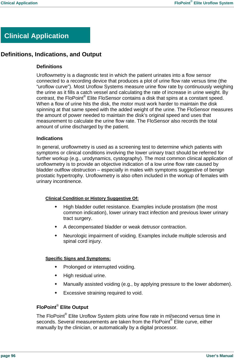 Clinical Application    FloPoint&reg; Elite Uroflow System page 96    User&rsquo;s Manual  Clinical Application Definitions, Indications, and Output Definitions Uroflowmetry is a diagnostic test in which the patient urinates into a flow sensor connected to a recording device that produces a plot of urine flow rate versus time (the &ldquo;uroflow curve&rdquo;). Most Uroflow Systems measure urine flow rate by continuously weighing the urine as it fills a catch vessel and calculating the rate of increase in urine weight. By contrast, the FloPoint&reg; Elite FloSensor contains a disk that spins at a constant speed. When a flow of urine hits the disk, the motor must work harder to maintain the disk spinning at that same speed with the added weight of the urine. The FloSensor measures the amount of power needed to maintain the disk&rsquo;s original speed and uses that measurement to calculate the urine flow rate. The FloSensor also records the total amount of urine discharged by the patient. Indications In general, uroflowmetry is used as a screening test to determine which patients with symptoms or clinical conditions involving the lower urinary tract should be referred for further workup (e.g., urodynamics, cystography). The most common clinical application of uroflowmetry is to provide an objective indication of a low urine flow rate caused by bladder outflow obstruction &ndash; especially in males with symptoms suggestive of benign prostatic hypertrophy. Uroflowmetry is also often included in the workup of females with urinary incontinence.  Clinical Condition or History Suggestive Of:   High bladder outlet resistance. Examples include prostatism (the most common indication), lower urinary tract infection and previous lower urinary tract surgery.   A decompensated bladder or weak detrusor contraction.   Neurologic impairment of voiding. Examples include multiple sclerosis and spinal cord injury.  Specific Signs and Symptoms:   Prolonged or interrupted voiding.  High residual urine.   Manually assisted voiding (e.g., by applying pressure to the lower abdomen).   Excessive straining required to void.  FloPoint&reg; Elite Output The FloPoint&reg; Elite Uroflow System plots urine flow rate in ml/second versus time in seconds. Several measurements are taken from the FloPoint&reg; Elite curve, either manually by the clinician, or automatically by a digital processor. Clinical Application 