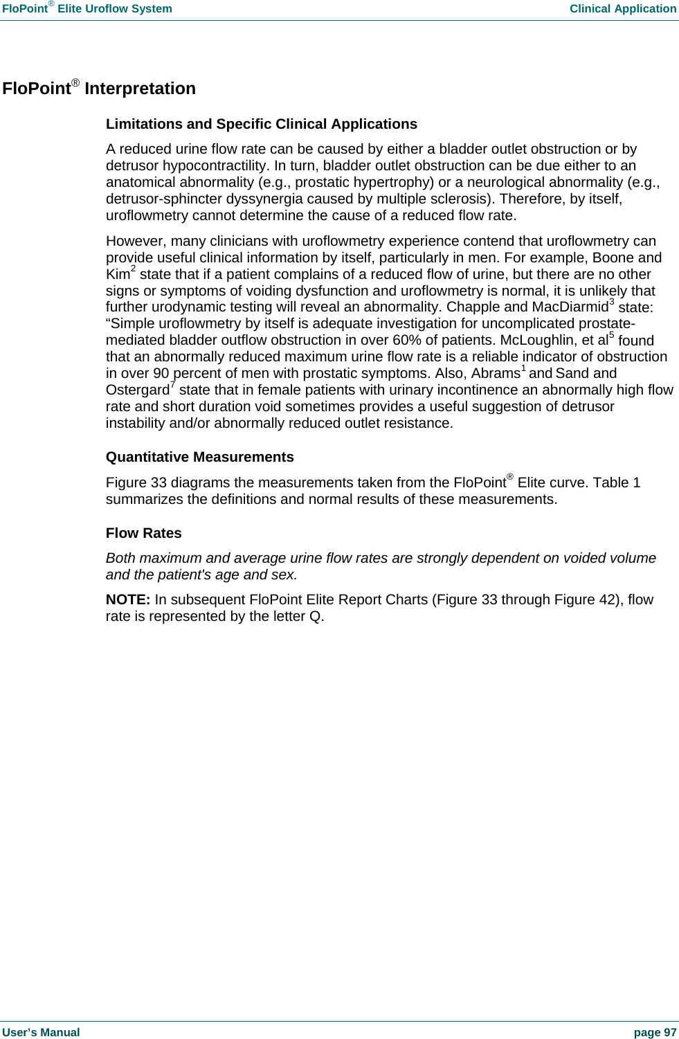 FloPoint&reg; Elite Uroflow System    Clinical Application User&rsquo;s Manual    page 97 FloPoint&reg; Interpretation Limitations and Specific Clinical Applications  A reduced urine flow rate can be caused by either a bladder outlet obstruction or by detrusor hypocontractility. In turn, bladder outlet obstruction can be due either to an anatomical abnormality (e.g., prostatic hypertrophy) or a neurological abnormality (e.g., detrusor-sphincter dyssynergia caused by multiple sclerosis). Therefore, by itself, uroflowmetry cannot determine the cause of a reduced flow rate.  However, many clinicians with uroflowmetry experience contend that uroflowmetry can provide useful clinical information by itself, particularly in men. For example, Boone and Kim2 state that if a patient complains of a reduced flow of urine, but there are no other signs or symptoms of voiding dysfunction and uroflowmetry is normal, it is unlikely that further urodynamic testing will reveal an abnormality. Chapple and MacDiarmid3 state: &ldquo;Simple uroflowmetry by itself is adequate investigation for uncomplicated prostate-mediated bladder outflow obstruction in over 60% of patients. McLoughlin, et al5 found that an abnormally reduced maximum urine flow rate is a reliable indicator of obstruction in over 90 percent of men with prostatic symptoms. Also, Abrams1 and Sand and Ostergard7 state that in female patients with urinary incontinence an abnormally high flow rate and short duration void sometimes provides a useful suggestion of detrusor instability and/or abnormally reduced outlet resistance. Quantitative Measurements Figure 33 diagrams the measurements taken from the FloPoint&reg; Elite curve. Table 1 summarizes the definitions and normal results of these measurements. Flow Rates  Both maximum and average urine flow rates are strongly dependent on voided volume and the patient's age and sex. NOTE: In subsequent FloPoint Elite Report Charts (Figure 33 through Figure 42), flow rate is represented by the letter Q. 