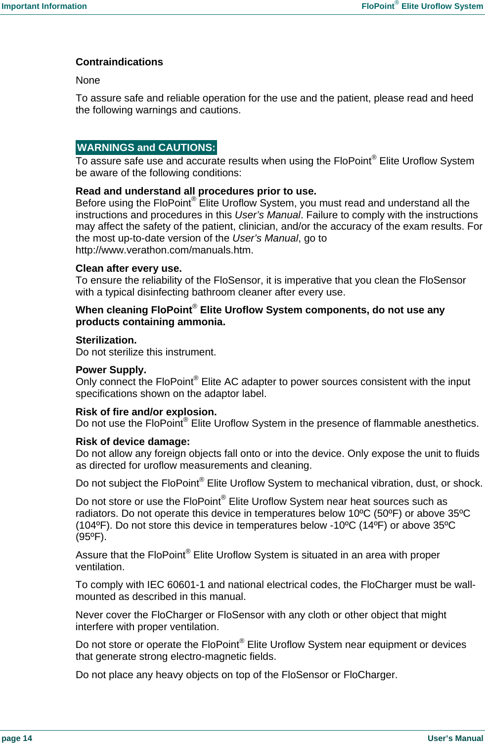Important Information    FloPoint&reg; Elite Uroflow System page 14    User&rsquo;s Manual Contraindications None To assure safe and reliable operation for the use and the patient, please read and heed the following warnings and cautions.  WARNINGS and CAUTIONS:   To assure safe use and accurate results when using the FloPoint&reg; Elite Uroflow System be aware of the following conditions: Read and understand all procedures prior to use. Before using the FloPoint&reg; Elite Uroflow System, you must read and understand all the instructions and procedures in this User&rsquo;s Manual. Failure to comply with the instructions may affect the safety of the patient, clinician, and/or the accuracy of the exam results. For the most up-to-date version of the User&rsquo;s Manual, go to http://www.verathon.com/manuals.htm. Clean after every use. To ensure the reliability of the FloSensor, it is imperative that you clean the FloSensor with a typical disinfecting bathroom cleaner after every use. When cleaning FloPoint&reg; Elite Uroflow System components, do not use any products containing ammonia. Sterilization. Do not sterilize this instrument. Power Supply. Only connect the FloPoint&reg; Elite AC adapter to power sources consistent with the input specifications shown on the adaptor label. Risk of fire and/or explosion. Do not use the FloPoint&reg; Elite Uroflow System in the presence of flammable anesthetics. Risk of device damage: Do not allow any foreign objects fall onto or into the device. Only expose the unit to fluids as directed for uroflow measurements and cleaning. Do not subject the FloPoint&reg; Elite Uroflow System to mechanical vibration, dust, or shock. Do not store or use the FloPoint&reg; Elite Uroflow System near heat sources such as radiators. Do not operate this device in temperatures below 10&ordm;C (50&ordm;F) or above 35&ordm;C (104&ordm;F). Do not store this device in temperatures below -10&ordm;C (14&ordm;F) or above 35&ordm;C (95&ordm;F). Assure that the FloPoint&reg; Elite Uroflow System is situated in an area with proper ventilation.  To comply with IEC 60601-1 and national electrical codes, the FloCharger must be wall-mounted as described in this manual.  Never cover the FloCharger or FloSensor with any cloth or other object that might interfere with proper ventilation. Do not store or operate the FloPoint&reg; Elite Uroflow System near equipment or devices that generate strong electro-magnetic fields. Do not place any heavy objects on top of the FloSensor or FloCharger. 