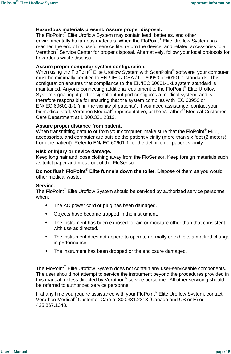 FloPoint&reg; Elite Uroflow System    Important Information User&rsquo;s Manual    page 15 Hazardous materials present. Assure proper disposal. The FloPoint&reg; Elite Uroflow System may contain lead, batteries, and other environmentally hazardous materials. When the FloPoint&reg; Elite Uroflow System has reached the end of its useful service life, return the device, and related accessories to a Verathon&reg; Service Center for proper disposal. Alternatively, follow your local protocols for hazardous waste disposal. Assure proper computer system configuration. When using the FloPoint&reg; Elite Uroflow System with ScanPoint&reg; software, your computer must be minimally certified to EN / IEC / CSA / UL 60950 or 60101-1 standards. This configuration ensures that compliance to the EN/IEC 60601-1-1 system standard is maintained. Anyone connecting additional equipment to the FloPoint&reg; Elite Uroflow System signal input port or signal output port configures a medical system, and is therefore responsible for ensuring that the system complies with IEC 60950 or EN/IEC 60601-1-1 (if in the vicinity of patients). If you need assistance, contact your biomedical staff, Verathon Medical&reg; representative, or the Verathon&reg; Medical Customer Care Department at 1.800.331.2313. Assure proper distance from patient. When transmitting data to or from your computer, make sure that the FloPoint&reg; Elite, accessories, and computer are outside the patient vicinity (more than six feet (2 meters) from the patient). Refer to EN/IEC 60601-1 for the definition of patient vicinity. Risk of injury or device damage. Keep long hair and loose clothing away from the FloSensor. Keep foreign materials such as toilet paper and metal out of the FloSensor. Do not flush FloPoint&reg; Elite funnels down the toilet. Dispose of them as you would other medical waste. Service. The FloPoint&reg; Elite Uroflow System should be serviced by authorized service personnel when:   The AC power cord or plug has been damaged.   Objects have become trapped in the instrument.   The instrument has been exposed to rain or moisture other than that consistent with use as directed.   The instrument does not appear to operate normally or exhibits a marked change in performance.   The instrument has been dropped or the enclosure damaged.  The FloPoint&reg; Elite Uroflow System does not contain any user-serviceable components. The user should not attempt to service the instrument beyond the procedures provided in this manual, unless directed by Verathon&reg; service personnel. All other servicing should be referred to authorized service personnel. If at any time you require assistance with your FloPoint&reg; Elite Uroflow System, contact Verathon Medical&reg; Customer Care at 800.331.2313 (Canada and US only) or 425.867.1348.  
