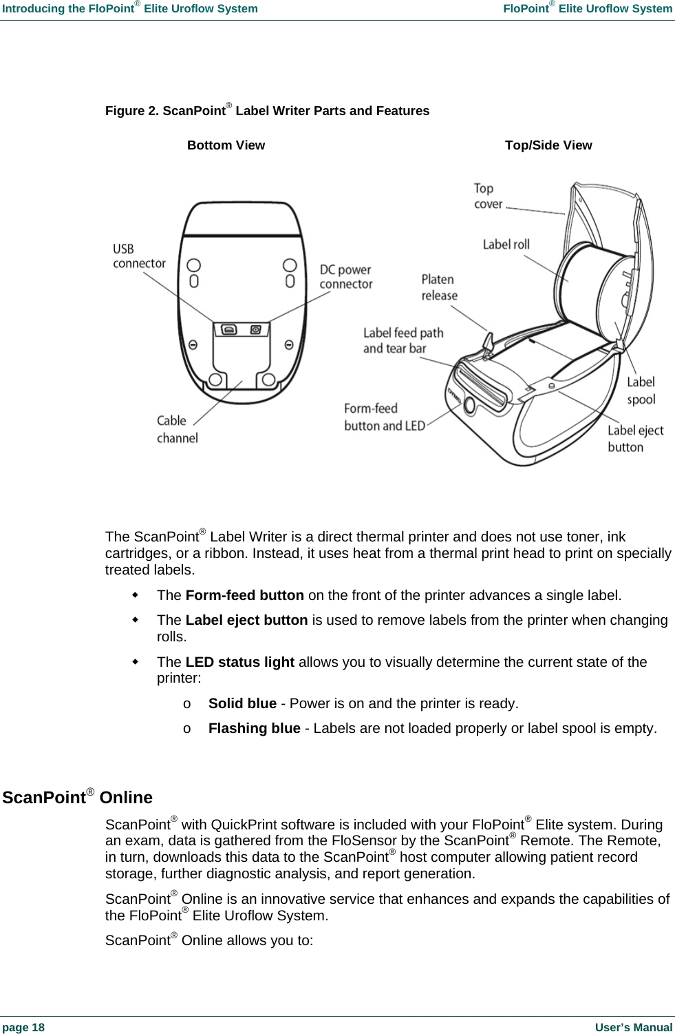 Introducing the FloPoint&reg; Elite Uroflow System    FloPoint&reg; Elite Uroflow System page 18    User&rsquo;s Manual  Figure 2. ScanPoint&reg; Label Writer Parts and Features    The ScanPoint&reg; Label Writer is a direct thermal printer and does not use toner, ink cartridges, or a ribbon. Instead, it uses heat from a thermal print head to print on specially treated labels.  The Form-feed button on the front of the printer advances a single label.  The Label eject button is used to remove labels from the printer when changing rolls.  The LED status light allows you to visually determine the current state of the printer: o Solid blue - Power is on and the printer is ready. o Flashing blue - Labels are not loaded properly or label spool is empty.  ScanPoint&reg; Online ScanPoint&reg; with QuickPrint software is included with your FloPoint&reg; Elite system. During an exam, data is gathered from the FloSensor by the ScanPoint&reg; Remote. The Remote, in turn, downloads this data to the ScanPoint&reg; host computer allowing patient record storage, further diagnostic analysis, and report generation. ScanPoint&reg; Online is an innovative service that enhances and expands the capabilities of the FloPoint&reg; Elite Uroflow System.  ScanPoint&reg; Online allows you to: Bottom View  Top/Side View 
