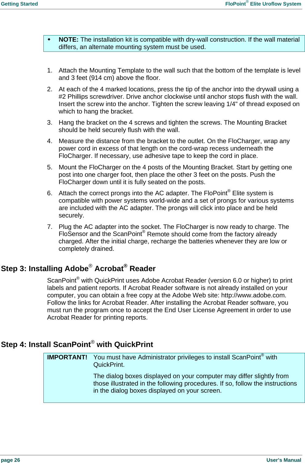 Getting Started    FloPoint&reg; Elite Uroflow System page 26    User&rsquo;s Manual  NOTE: The installation kit is compatible with dry-wall construction. If the wall material differs, an alternate mounting system must be used.  1.  Attach the Mounting Template to the wall such that the bottom of the template is level and 3 feet (914 cm) above the floor. 2.  At each of the 4 marked locations, press the tip of the anchor into the drywall using a #2 Phillips screwdriver. Drive anchor clockwise until anchor stops flush with the wall. Insert the screw into the anchor. Tighten the screw leaving 1/4" of thread exposed on which to hang the bracket. 3.  Hang the bracket on the 4 screws and tighten the screws. The Mounting Bracket should be held securely flush with the wall. 4.  Measure the distance from the bracket to the outlet. On the FloCharger, wrap any power cord in excess of that length on the cord-wrap recess underneath the FloCharger. If necessary, use adhesive tape to keep the cord in place. 5.  Mount the FloCharger on the 4 posts of the Mounting Bracket. Start by getting one post into one charger foot, then place the other 3 feet on the posts. Push the FloCharger down until it is fully seated on the posts. 6.  Attach the correct prongs into the AC adapter. The FloPoint&reg; Elite system is compatible with power systems world-wide and a set of prongs for various systems are included with the AC adapter. The prongs will click into place and be held securely. 7.  Plug the AC adapter into the socket. The FloCharger is now ready to charge. The FloSensor and the ScanPoint&reg; Remote should come from the factory already charged. After the initial charge, recharge the batteries whenever they are low or completely drained. Step 3: Installing Adobe&reg; Acrobat&reg; Reader ScanPoint&reg; with QuickPrint uses Adobe Acrobat Reader (version 6.0 or higher) to print labels and patient reports. If Acrobat Reader software is not already installed on your computer, you can obtain a free copy at the Adobe Web site: http://www.adobe.com. Follow the links for Acrobat Reader. After installing the Acrobat Reader software, you must run the program once to accept the End User License Agreement in order to use Acrobat Reader for printing reports.  Step 4: Install ScanPoint&reg; with QuickPrint IMPORTANT!  You must have Administrator privileges to install ScanPoint&reg; with QuickPrint.   The dialog boxes displayed on your computer may differ slightly from those illustrated in the following procedures. If so, follow the instructions in the dialog boxes displayed on your screen.   