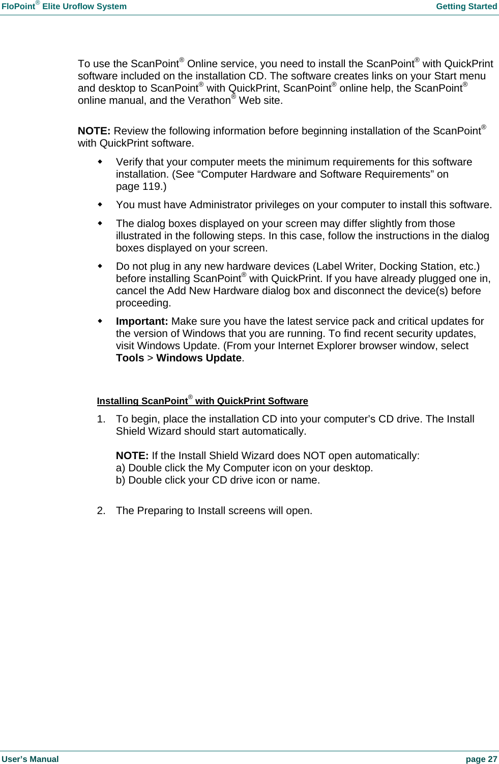 FloPoint&reg; Elite Uroflow System    Getting Started User&rsquo;s Manual    page 27 To use the ScanPoint&reg; Online service, you need to install the ScanPoint&reg; with QuickPrint software included on the installation CD. The software creates links on your Start menu and desktop to ScanPoint&reg; with QuickPrint, ScanPoint&reg; online help, the ScanPoint&reg; online manual, and the Verathon&reg; Web site.  NOTE: Review the following information before beginning installation of the ScanPoint&reg; with QuickPrint software.   Verify that your computer meets the minimum requirements for this software installation. (See &ldquo;Computer Hardware and Software Requirements&rdquo; on page 119.)   You must have Administrator privileges on your computer to install this software.   The dialog boxes displayed on your screen may differ slightly from those illustrated in the following steps. In this case, follow the instructions in the dialog boxes displayed on your screen.   Do not plug in any new hardware devices (Label Writer, Docking Station, etc.) before installing ScanPoint&reg; with QuickPrint. If you have already plugged one in, cancel the Add New Hardware dialog box and disconnect the device(s) before proceeding.  Important: Make sure you have the latest service pack and critical updates for the version of Windows that you are running. To find recent security updates, visit Windows Update. (From your Internet Explorer browser window, select Tools > Windows Update.  Installing ScanPoint&reg; with QuickPrint Software 1.  To begin, place the installation CD into your computer&rsquo;s CD drive. The Install Shield Wizard should start automatically.  NOTE: If the Install Shield Wizard does NOT open automatically: a) Double click the My Computer icon on your desktop. b) Double click your CD drive icon or name.  2.  The Preparing to Install screens will open.   