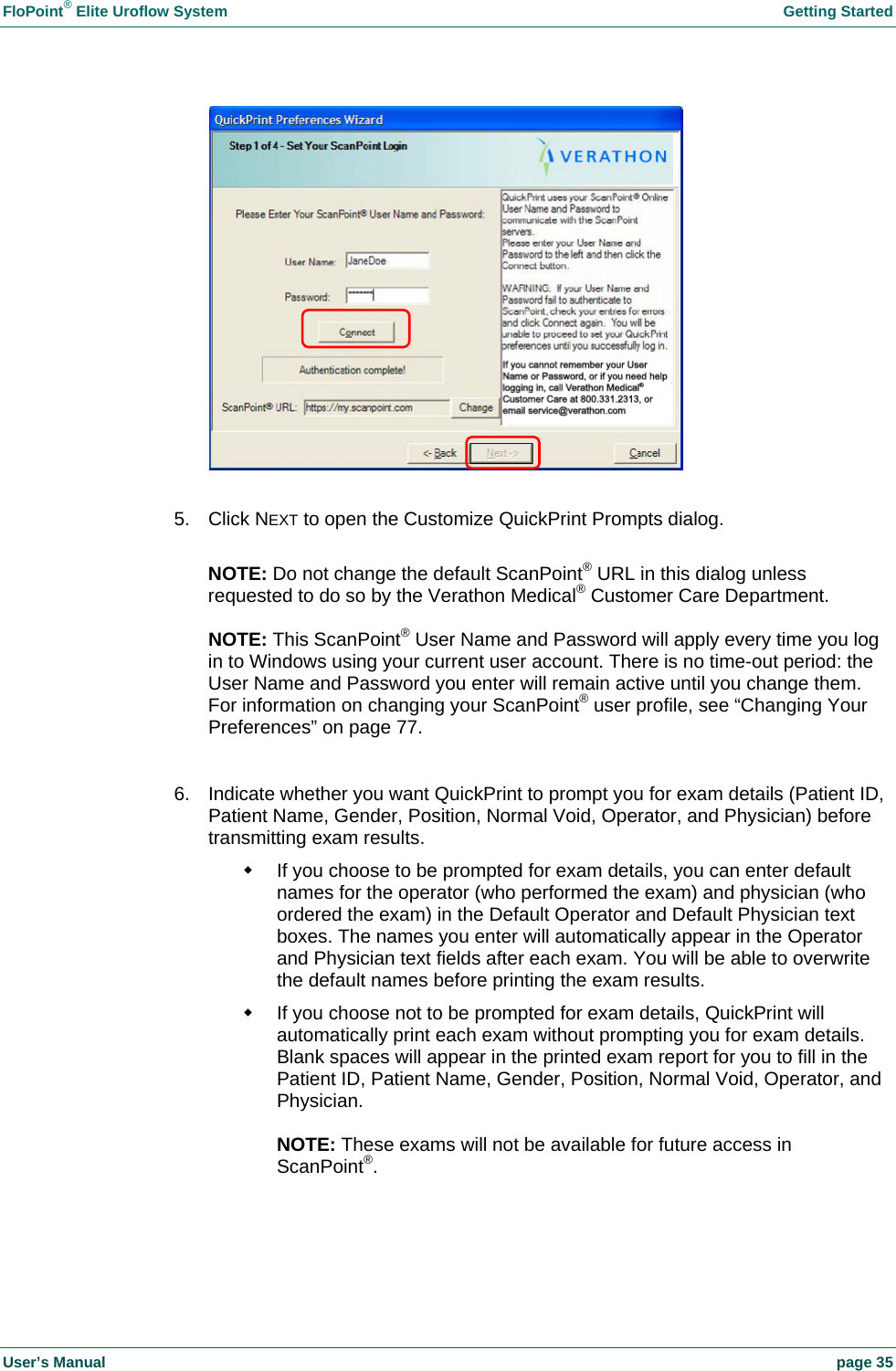 FloPoint&reg; Elite Uroflow System    Getting Started User&rsquo;s Manual    page 35   5. Click NEXT to open the Customize QuickPrint Prompts dialog.  NOTE: Do not change the default ScanPoint&reg; URL in this dialog unless requested to do so by the Verathon Medical&reg; Customer Care Department.  NOTE: This ScanPoint&reg; User Name and Password will apply every time you log in to Windows using your current user account. There is no time-out period: the User Name and Password you enter will remain active until you change them. For information on changing your ScanPoint&reg; user profile, see &ldquo;Changing Your Preferences&rdquo; on page 77.  6.  Indicate whether you want QuickPrint to prompt you for exam details (Patient ID, Patient Name, Gender, Position, Normal Void, Operator, and Physician) before transmitting exam results.   If you choose to be prompted for exam details, you can enter default names for the operator (who performed the exam) and physician (who ordered the exam) in the Default Operator and Default Physician text boxes. The names you enter will automatically appear in the Operator and Physician text fields after each exam. You will be able to overwrite the default names before printing the exam results.   If you choose not to be prompted for exam details, QuickPrint will automatically print each exam without prompting you for exam details. Blank spaces will appear in the printed exam report for you to fill in the Patient ID, Patient Name, Gender, Position, Normal Void, Operator, and Physician.  NOTE: These exams will not be available for future access in ScanPoint&reg;.   