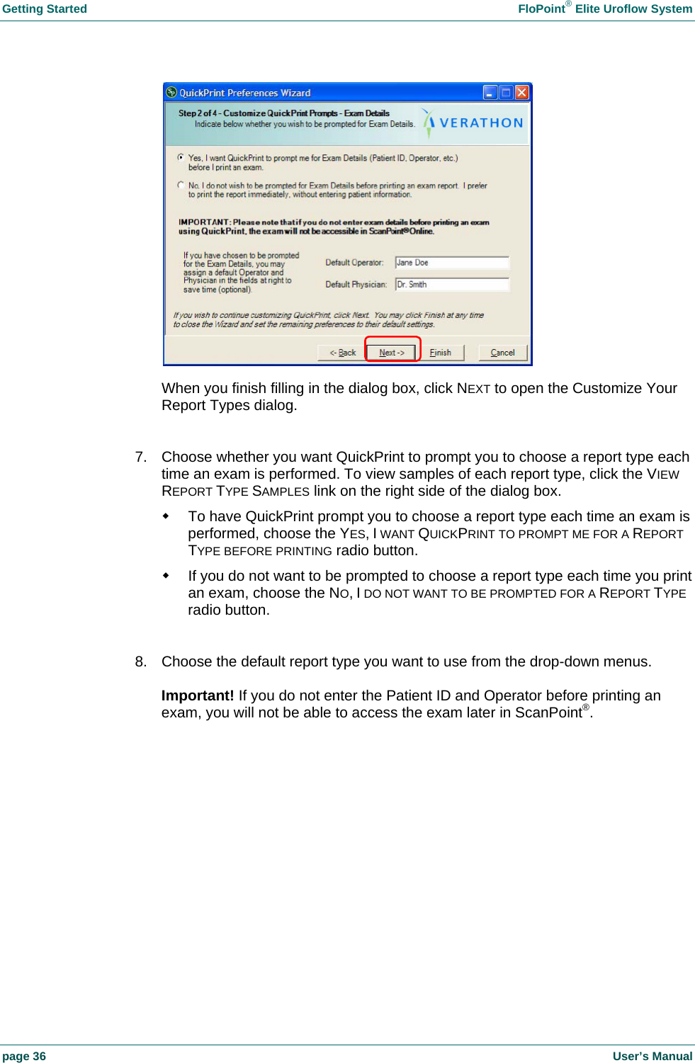 Getting Started    FloPoint&reg; Elite Uroflow System page 36    User&rsquo;s Manual  When you finish filling in the dialog box, click NEXT to open the Customize Your Report Types dialog.  7.  Choose whether you want QuickPrint to prompt you to choose a report type each time an exam is performed. To view samples of each report type, click the VIEW REPORT TYPE SAMPLES link on the right side of the dialog box.   To have QuickPrint prompt you to choose a report type each time an exam is performed, choose the YES, I WANT QUICKPRINT TO PROMPT ME FOR A REPORT TYPE BEFORE PRINTING radio button.   If you do not want to be prompted to choose a report type each time you print an exam, choose the NO, I DO NOT WANT TO BE PROMPTED FOR A REPORT TYPE radio button.  8.  Choose the default report type you want to use from the drop-down menus.  Important! If you do not enter the Patient ID and Operator before printing an exam, you will not be able to access the exam later in ScanPoint&reg;.  