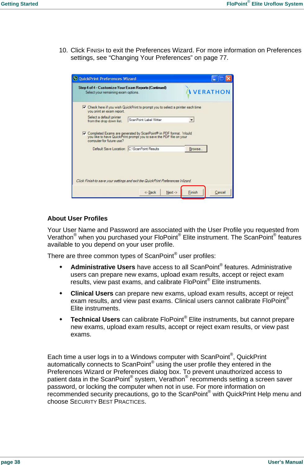 Getting Started    FloPoint&reg; Elite Uroflow System page 38    User&rsquo;s Manual  10. Click FINISH to exit the Preferences Wizard. For more information on Preferences settings, see &ldquo;Changing Your Preferences&rdquo; on page 77.    About User Profiles Your User Name and Password are associated with the User Profile you requested from Verathon&reg; when you purchased your FloPoint&reg; Elite instrument. The ScanPoint&reg; features available to you depend on your user profile. There are three common types of ScanPoint&reg; user profiles:  Administrative Users have access to all ScanPoint&reg; features. Administrative users can prepare new exams, upload exam results, accept or reject exam results, view past exams, and calibrate FloPoint&reg; Elite instruments.  Clinical Users can prepare new exams, upload exam results, accept or reject exam results, and view past exams. Clinical users cannot calibrate FloPoint&reg; Elite instruments.  Technical Users can calibrate FloPoint&reg; Elite instruments, but cannot prepare new exams, upload exam results, accept or reject exam results, or view past exams.  Each time a user logs in to a Windows computer with ScanPoint&reg;, QuickPrint automatically connects to ScanPoint&reg; using the user profile they entered in the Preferences Wizard or Preferences dialog box. To prevent unauthorized access to patient data in the ScanPoint&reg; system, Verathon&reg; recommends setting a screen saver password, or locking the computer when not in use. For more information on recommended security precautions, go to the ScanPoint&reg; with QuickPrint Help menu and choose SECURITY BEST PRACTICES. 