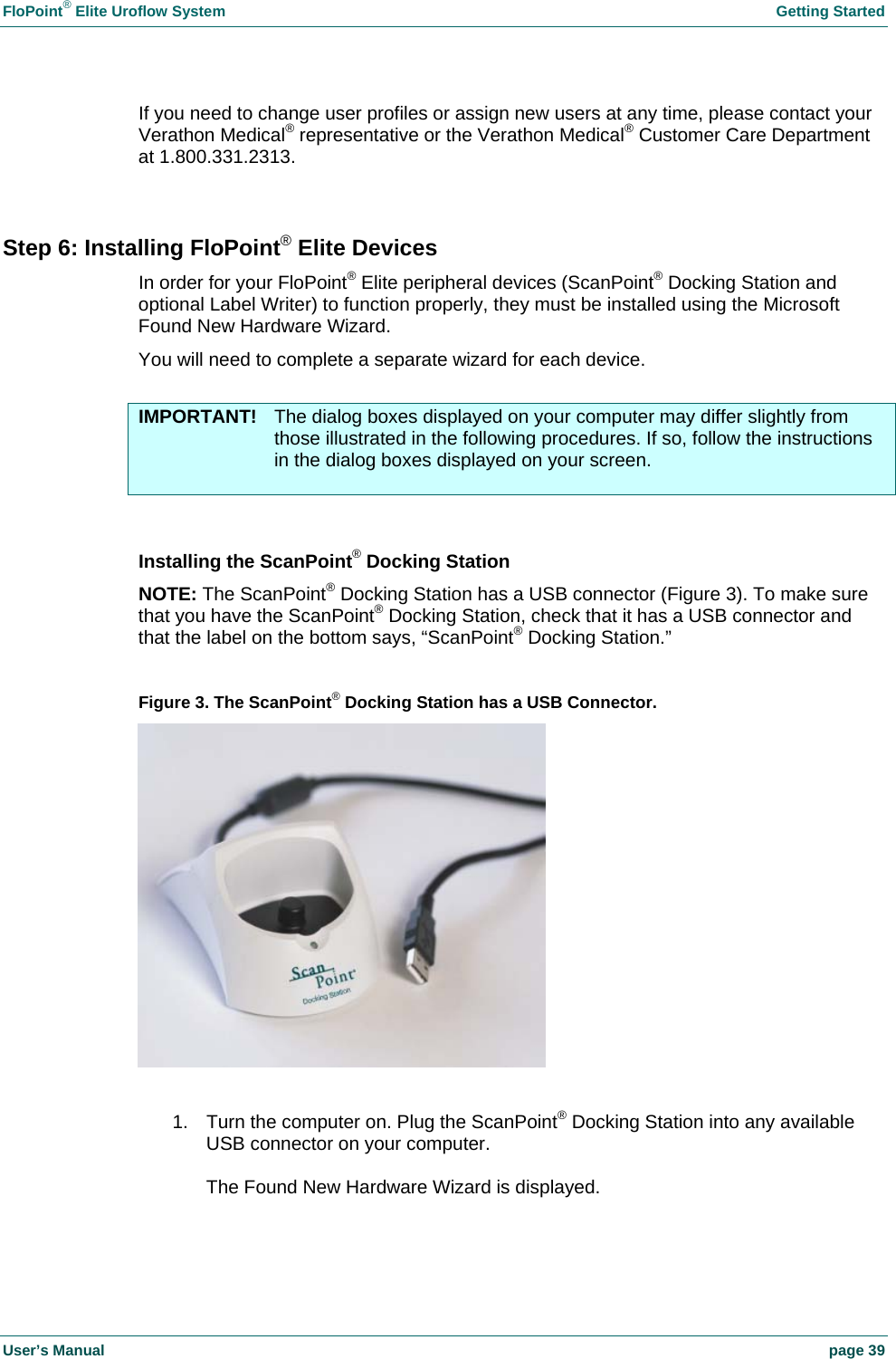 FloPoint&reg; Elite Uroflow System    Getting Started User&rsquo;s Manual    page 39 If you need to change user profiles or assign new users at any time, please contact your Verathon Medical&reg; representative or the Verathon Medical&reg; Customer Care Department at 1.800.331.2313.  Step 6: Installing FloPoint&reg; Elite Devices In order for your FloPoint&reg; Elite peripheral devices (ScanPoint&reg; Docking Station and optional Label Writer) to function properly, they must be installed using the Microsoft Found New Hardware Wizard. You will need to complete a separate wizard for each device.  IMPORTANT!  The dialog boxes displayed on your computer may differ slightly from those illustrated in the following procedures. If so, follow the instructions in the dialog boxes displayed on your screen.   Installing the ScanPoint&reg; Docking Station NOTE: The ScanPoint&reg; Docking Station has a USB connector (Figure 3). To make sure that you have the ScanPoint&reg; Docking Station, check that it has a USB connector and that the label on the bottom says, &ldquo;ScanPoint&reg; Docking Station.&rdquo;  Figure 3. The ScanPoint&reg; Docking Station has a USB Connector.   1.  Turn the computer on. Plug the ScanPoint&reg; Docking Station into any available USB connector on your computer.  The Found New Hardware Wizard is displayed.  