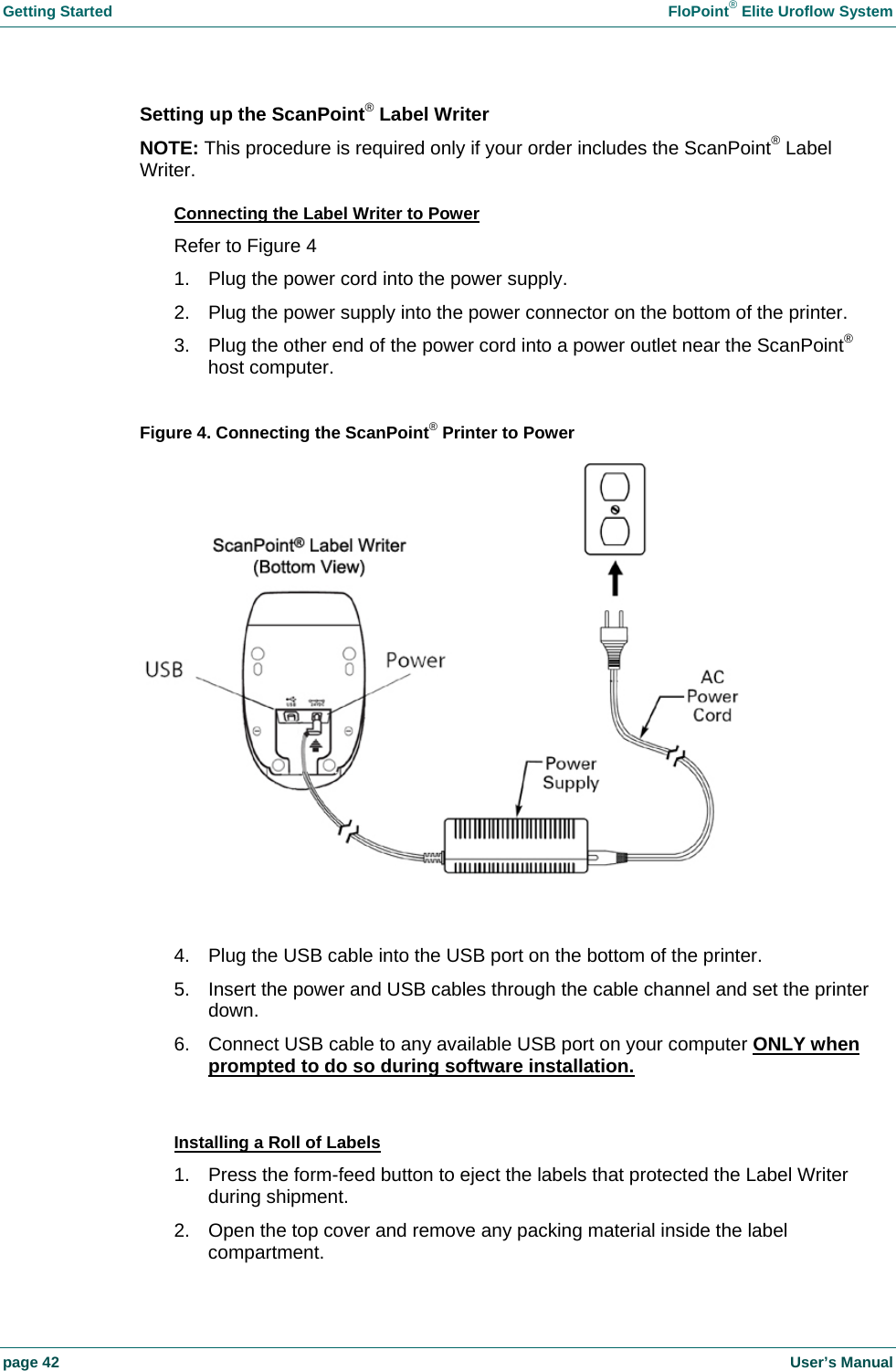 Getting Started    FloPoint&reg; Elite Uroflow System page 42    User&rsquo;s Manual Setting up the ScanPoint&reg; Label Writer NOTE: This procedure is required only if your order includes the ScanPoint&reg; Label Writer. Connecting the Label Writer to Power Refer to Figure 4 1.  Plug the power cord into the power supply. 2.  Plug the power supply into the power connector on the bottom of the printer. 3.  Plug the other end of the power cord into a power outlet near the ScanPoint&reg; host computer.  Figure 4. Connecting the ScanPoint&reg; Printer to Power    4.  Plug the USB cable into the USB port on the bottom of the printer. 5.  Insert the power and USB cables through the cable channel and set the printer down. 6.  Connect USB cable to any available USB port on your computer ONLY when prompted to do so during software installation.  Installing a Roll of Labels 1.  Press the form-feed button to eject the labels that protected the Label Writer during shipment. 2.  Open the top cover and remove any packing material inside the label compartment. 