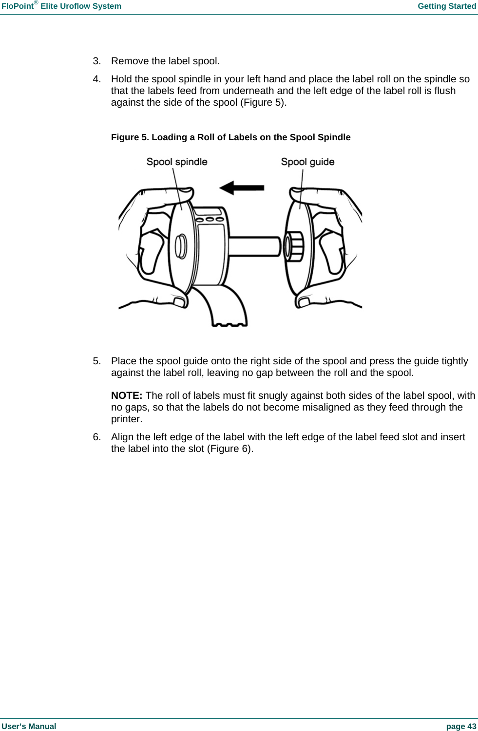 FloPoint&reg; Elite Uroflow System    Getting Started User&rsquo;s Manual    page 43 3.  Remove the label spool. 4.  Hold the spool spindle in your left hand and place the label roll on the spindle so that the labels feed from underneath and the left edge of the label roll is flush against the side of the spool (Figure 5).   Figure 5. Loading a Roll of Labels on the Spool Spindle   5.  Place the spool guide onto the right side of the spool and press the guide tightly against the label roll, leaving no gap between the roll and the spool.  NOTE: The roll of labels must fit snugly against both sides of the label spool, with no gaps, so that the labels do not become misaligned as they feed through the printer. 6.  Align the left edge of the label with the left edge of the label feed slot and insert the label into the slot (Figure 6).  