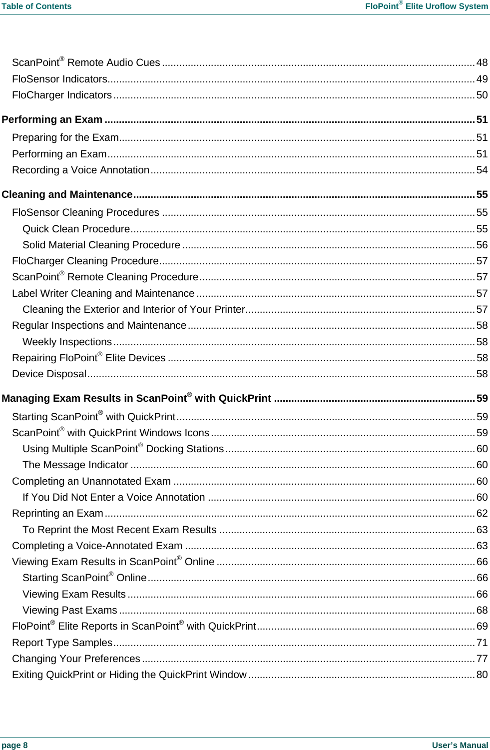 Table of Contents    FloPoint&reg; Elite Uroflow System page 8    User&rsquo;s Manual ScanPoint&reg; Remote Audio Cues.............................................................................................................48 FloSensor Indicators................................................................................................................................49 FloCharger Indicators..............................................................................................................................50 Performing an Exam .................................................................................................................................51 Preparing for the Exam............................................................................................................................51 Performing an Exam................................................................................................................................51 Recording a Voice Annotation.................................................................................................................54 Cleaning and Maintenance.......................................................................................................................55 FloSensor Cleaning Procedures .............................................................................................................55 Quick Clean Procedure........................................................................................................................55 Solid Material Cleaning Procedure ......................................................................................................56 FloCharger Cleaning Procedure..............................................................................................................57 ScanPoint&reg; Remote Cleaning Procedure................................................................................................57 Label Writer Cleaning and Maintenance .................................................................................................57 Cleaning the Exterior and Interior of Your Printer................................................................................57 Regular Inspections and Maintenance....................................................................................................58 Weekly Inspections..............................................................................................................................58 Repairing FloPoint&reg; Elite Devices ...........................................................................................................58 Device Disposal.......................................................................................................................................58 Managing Exam Results in ScanPoint&reg; with QuickPrint ......................................................................59 Starting ScanPoint&reg; with QuickPrint........................................................................................................59 ScanPoint&reg; with QuickPrint Windows Icons............................................................................................59 Using Multiple ScanPoint&reg; Docking Stations.......................................................................................60 The Message Indicator ........................................................................................................................60 Completing an Unannotated Exam .........................................................................................................60 If You Did Not Enter a Voice Annotation .............................................................................................60 Reprinting an Exam.................................................................................................................................62 To Reprint the Most Recent Exam Results .........................................................................................63 Completing a Voice-Annotated Exam .....................................................................................................63 Viewing Exam Results in ScanPoint&reg; Online ..........................................................................................66 Starting ScanPoint&reg; Online..................................................................................................................66 Viewing Exam Results .........................................................................................................................66 Viewing Past Exams ............................................................................................................................68 FloPoint&reg; Elite Reports in ScanPoint&reg; with QuickPrint............................................................................69 Report Type Samples..............................................................................................................................71 Changing Your Preferences....................................................................................................................77 Exiting QuickPrint or Hiding the QuickPrint Window...............................................................................80 
