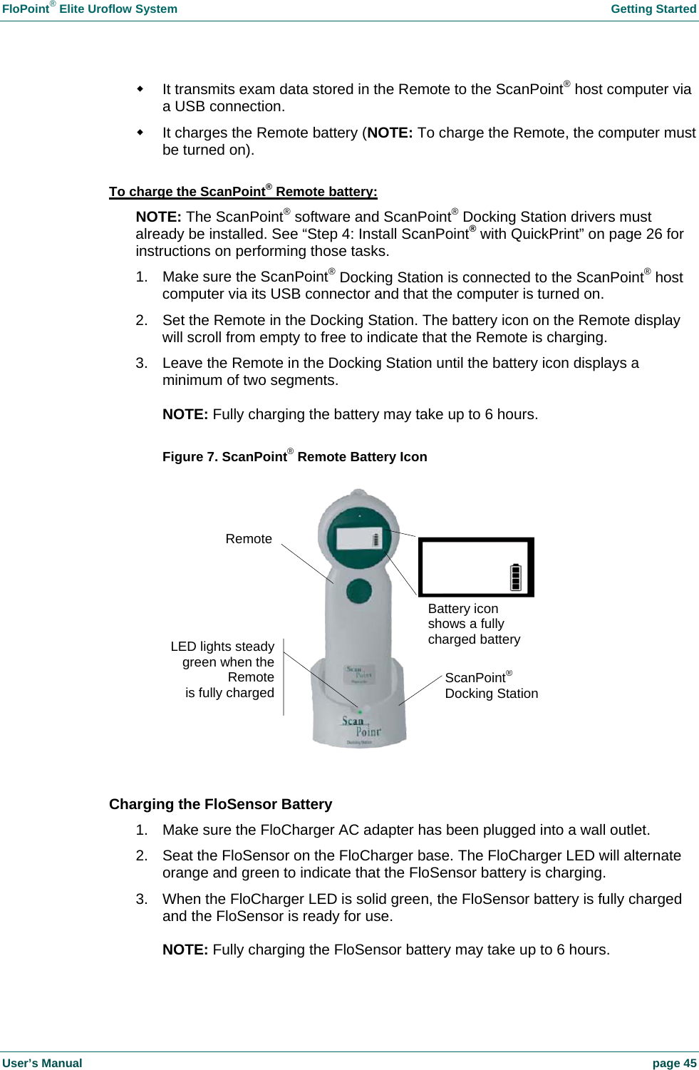 FloPoint&reg; Elite Uroflow System    Getting Started User&rsquo;s Manual    page 45   It transmits exam data stored in the Remote to the ScanPoint&reg; host computer via a USB connection.   It charges the Remote battery (NOTE: To charge the Remote, the computer must be turned on).  To charge the ScanPoint&reg; Remote battery: NOTE: The ScanPoint&reg; software and ScanPoint&reg; Docking Station drivers must already be installed. See &ldquo;Step 4: Install ScanPoint&reg; with QuickPrint&rdquo; on page 26 for instructions on performing those tasks. 1.  Make sure the ScanPoint&reg; Docking Station is connected to the ScanPoint&reg; host computer via its USB connector and that the computer is turned on.  2.  Set the Remote in the Docking Station. The battery icon on the Remote display will scroll from empty to free to indicate that the Remote is charging. 3.  Leave the Remote in the Docking Station until the battery icon displays a minimum of two segments.  NOTE: Fully charging the battery may take up to 6 hours.  Figure 7. ScanPoint&reg; Remote Battery Icon   Charging the FloSensor Battery 1.  Make sure the FloCharger AC adapter has been plugged into a wall outlet. 2.  Seat the FloSensor on the FloCharger base. The FloCharger LED will alternate orange and green to indicate that the FloSensor battery is charging. 3.  When the FloCharger LED is solid green, the FloSensor battery is fully charged and the FloSensor is ready for use.  NOTE: Fully charging the FloSensor battery may take up to 6 hours.  ScanPoint&reg; Docking Station LED lights steady green when theRemoteis fully chargedRemoteBattery icon shows a fully charged battery 