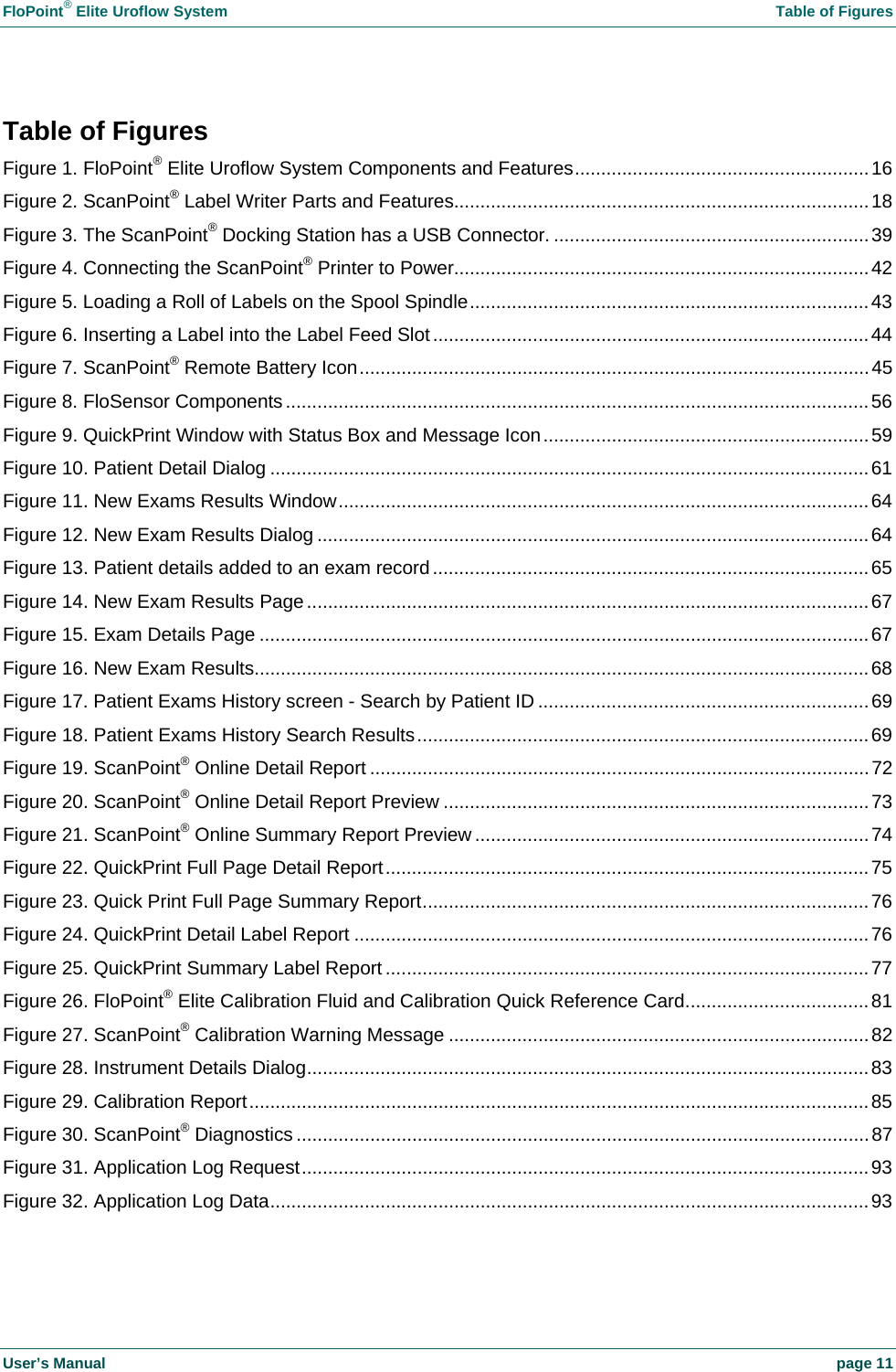FloPoint&reg; Elite Uroflow System    Table of Figures User&rsquo;s Manual    page 11 Table of Figures Figure 1. FloPoint&reg; Elite Uroflow System Components and Features........................................................16 Figure 2. ScanPoint&reg; Label Writer Parts and Features...............................................................................18 Figure 3. The ScanPoint&reg; Docking Station has a USB Connector. ............................................................39 Figure 4. Connecting the ScanPoint&reg; Printer to Power...............................................................................42 Figure 5. Loading a Roll of Labels on the Spool Spindle............................................................................43 Figure 6. Inserting a Label into the Label Feed Slot...................................................................................44 Figure 7. ScanPoint&reg; Remote Battery Icon.................................................................................................45 Figure 8. FloSensor Components...............................................................................................................56 Figure 9. QuickPrint Window with Status Box and Message Icon..............................................................59 Figure 10. Patient Detail Dialog ..................................................................................................................61 Figure 11. New Exams Results Window.....................................................................................................64 Figure 12. New Exam Results Dialog .........................................................................................................64 Figure 13. Patient details added to an exam record...................................................................................65 Figure 14. New Exam Results Page...........................................................................................................67 Figure 15. Exam Details Page ....................................................................................................................67 Figure 16. New Exam Results.....................................................................................................................68 Figure 17. Patient Exams History screen - Search by Patient ID ...............................................................69 Figure 18. Patient Exams History Search Results......................................................................................69 Figure 19. ScanPoint&reg; Online Detail Report ...............................................................................................72 Figure 20. ScanPoint&reg; Online Detail Report Preview .................................................................................73 Figure 21. ScanPoint&reg; Online Summary Report Preview ...........................................................................74 Figure 22. QuickPrint Full Page Detail Report............................................................................................75 Figure 23. Quick Print Full Page Summary Report.....................................................................................76 Figure 24. QuickPrint Detail Label Report ..................................................................................................76 Figure 25. QuickPrint Summary Label Report ............................................................................................77 Figure 26. FloPoint&reg; Elite Calibration Fluid and Calibration Quick Reference Card...................................81 Figure 27. ScanPoint&reg; Calibration Warning Message ................................................................................82 Figure 28. Instrument Details Dialog...........................................................................................................83 Figure 29. Calibration Report......................................................................................................................85 Figure 30. ScanPoint&reg; Diagnostics .............................................................................................................87 Figure 31. Application Log Request............................................................................................................93 Figure 32. Application Log Data..................................................................................................................93 