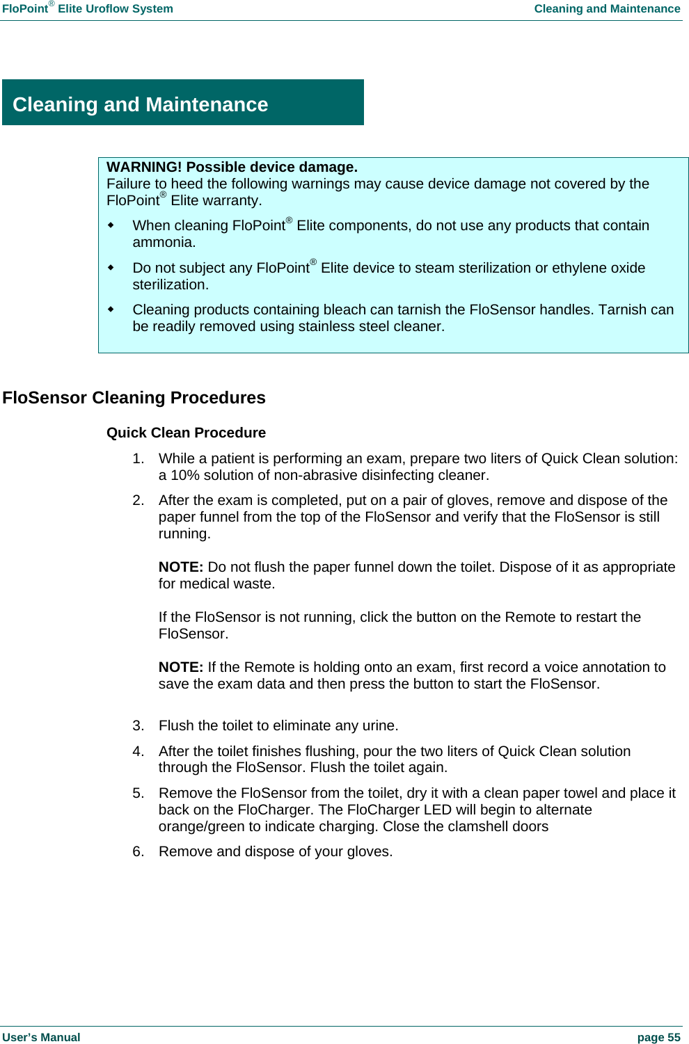 FloPoint&reg; Elite Uroflow System    Cleaning and Maintenance User&rsquo;s Manual    page 55  Cleaning and Maintenance WARNING! Possible device damage. Failure to heed the following warnings may cause device damage not covered by the FloPoint&reg; Elite warranty.   When cleaning FloPoint&reg; Elite components, do not use any products that contain ammonia.   Do not subject any FloPoint&reg; Elite device to steam sterilization or ethylene oxide sterilization.   Cleaning products containing bleach can tarnish the FloSensor handles. Tarnish can be readily removed using stainless steel cleaner.   FloSensor Cleaning Procedures Quick Clean Procedure 1.  While a patient is performing an exam, prepare two liters of Quick Clean solution: a 10% solution of non-abrasive disinfecting cleaner. 2.  After the exam is completed, put on a pair of gloves, remove and dispose of the paper funnel from the top of the FloSensor and verify that the FloSensor is still running.  NOTE: Do not flush the paper funnel down the toilet. Dispose of it as appropriate for medical waste.  If the FloSensor is not running, click the button on the Remote to restart the FloSensor.  NOTE: If the Remote is holding onto an exam, first record a voice annotation to save the exam data and then press the button to start the FloSensor.  3.  Flush the toilet to eliminate any urine. 4.  After the toilet finishes flushing, pour the two liters of Quick Clean solution through the FloSensor. Flush the toilet again. 5.  Remove the FloSensor from the toilet, dry it with a clean paper towel and place it back on the FloCharger. The FloCharger LED will begin to alternate orange/green to indicate charging. Close the clamshell doors 6.  Remove and dispose of your gloves.    Cleaning and Maintenance 