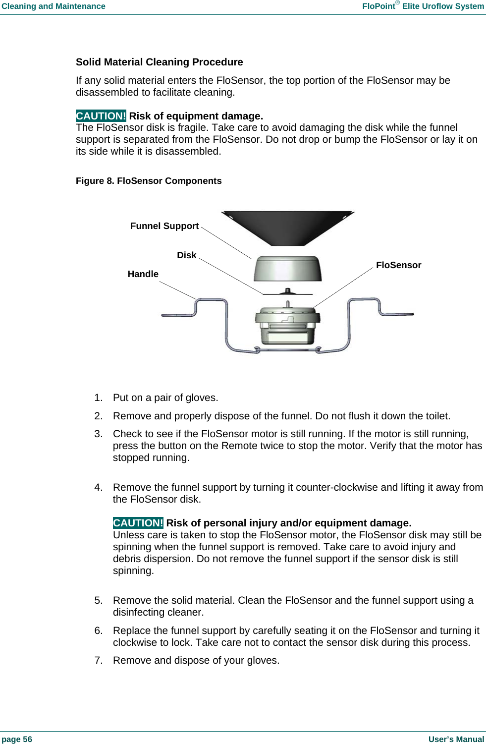 Cleaning and Maintenance    FloPoint&reg; Elite Uroflow System page 56    User&rsquo;s Manual Solid Material Cleaning Procedure If any solid material enters the FloSensor, the top portion of the FloSensor may be disassembled to facilitate cleaning.  CAUTION! Risk of equipment damage. The FloSensor disk is fragile. Take care to avoid damaging the disk while the funnel support is separated from the FloSensor. Do not drop or bump the FloSensor or lay it on its side while it is disassembled.  Figure 8. FloSensor Components   1.  Put on a pair of gloves. 2.  Remove and properly dispose of the funnel. Do not flush it down the toilet. 3.  Check to see if the FloSensor motor is still running. If the motor is still running, press the button on the Remote twice to stop the motor. Verify that the motor has stopped running.  4.  Remove the funnel support by turning it counter-clockwise and lifting it away from the FloSensor disk.  CAUTION! Risk of personal injury and/or equipment damage. Unless care is taken to stop the FloSensor motor, the FloSensor disk may still be spinning when the funnel support is removed. Take care to avoid injury and debris dispersion. Do not remove the funnel support if the sensor disk is still spinning.  5.  Remove the solid material. Clean the FloSensor and the funnel support using a disinfecting cleaner. 6.  Replace the funnel support by carefully seating it on the FloSensor and turning it clockwise to lock. Take care not to contact the sensor disk during this process. 7.  Remove and dispose of your gloves. Handle Funnel SupportFloSensor Disk
