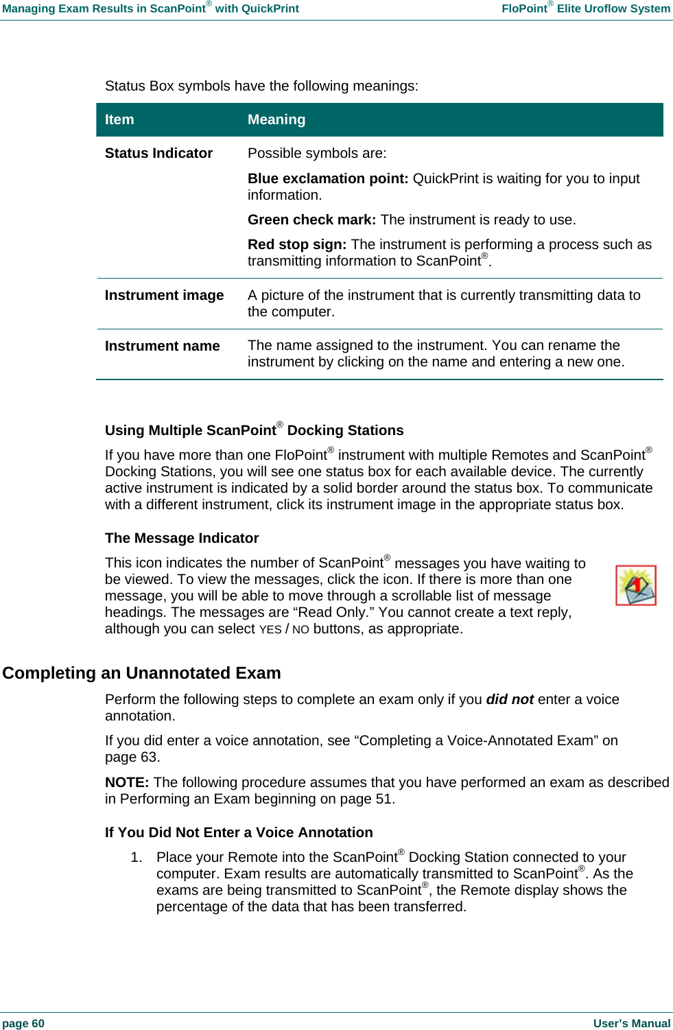 Managing Exam Results in ScanPoint&reg; with QuickPrint    FloPoint&reg; Elite Uroflow System page 60    User&rsquo;s Manual Status Box symbols have the following meanings: Item  Meaning Status Indicator  Possible symbols are: Blue exclamation point: QuickPrint is waiting for you to input information. Green check mark: The instrument is ready to use. Red stop sign: The instrument is performing a process such as transmitting information to ScanPoint&reg;. Instrument image  A picture of the instrument that is currently transmitting data to the computer. Instrument name  The name assigned to the instrument. You can rename the instrument by clicking on the name and entering a new one.  Using Multiple ScanPoint&reg; Docking Stations If you have more than one FloPoint&reg; instrument with multiple Remotes and ScanPoint&reg; Docking Stations, you will see one status box for each available device. The currently active instrument is indicated by a solid border around the status box. To communicate with a different instrument, click its instrument image in the appropriate status box. The Message Indicator This icon indicates the number of ScanPoint&reg; messages you have waiting to be viewed. To view the messages, click the icon. If there is more than one message, you will be able to move through a scrollable list of message headings. The messages are &ldquo;Read Only.&rdquo; You cannot create a text reply, although you can select YES / NO buttons, as appropriate. Completing an Unannotated Exam Perform the following steps to complete an exam only if you did not enter a voice annotation. If you did enter a voice annotation, see &ldquo;Completing a Voice-Annotated Exam&rdquo; on page 63. NOTE: The following procedure assumes that you have performed an exam as described in Performing an Exam beginning on page 51. If You Did Not Enter a Voice Annotation 1.  Place your Remote into the ScanPoint&reg; Docking Station connected to your computer. Exam results are automatically transmitted to ScanPoint&reg;. As the exams are being transmitted to ScanPoint&reg;, the Remote display shows the percentage of the data that has been transferred. 