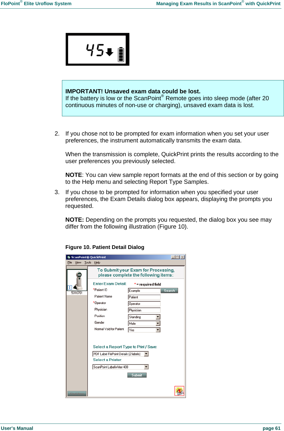 FloPoint&reg; Elite Uroflow System    Managing Exam Results in ScanPoint&reg; with QuickPrint User&rsquo;s Manual    page 61    IMPORTANT! Unsaved exam data could be lost. If the battery is low or the ScanPoint&reg; Remote goes into sleep mode (after 20 continuous minutes of non-use or charging), unsaved exam data is lost.   2.  If you chose not to be prompted for exam information when you set your user preferences, the instrument automatically transmits the exam data.  When the transmission is complete, QuickPrint prints the results according to the user preferences you previously selected.  NOTE: You can view sample report formats at the end of this section or by going to the Help menu and selecting Report Type Samples. 3.  If you chose to be prompted for information when you specified your user preferences, the Exam Details dialog box appears, displaying the prompts you requested.  NOTE: Depending on the prompts you requested, the dialog box you see may differ from the following illustration (Figure 10).  Figure 10. Patient Detail Dialog  