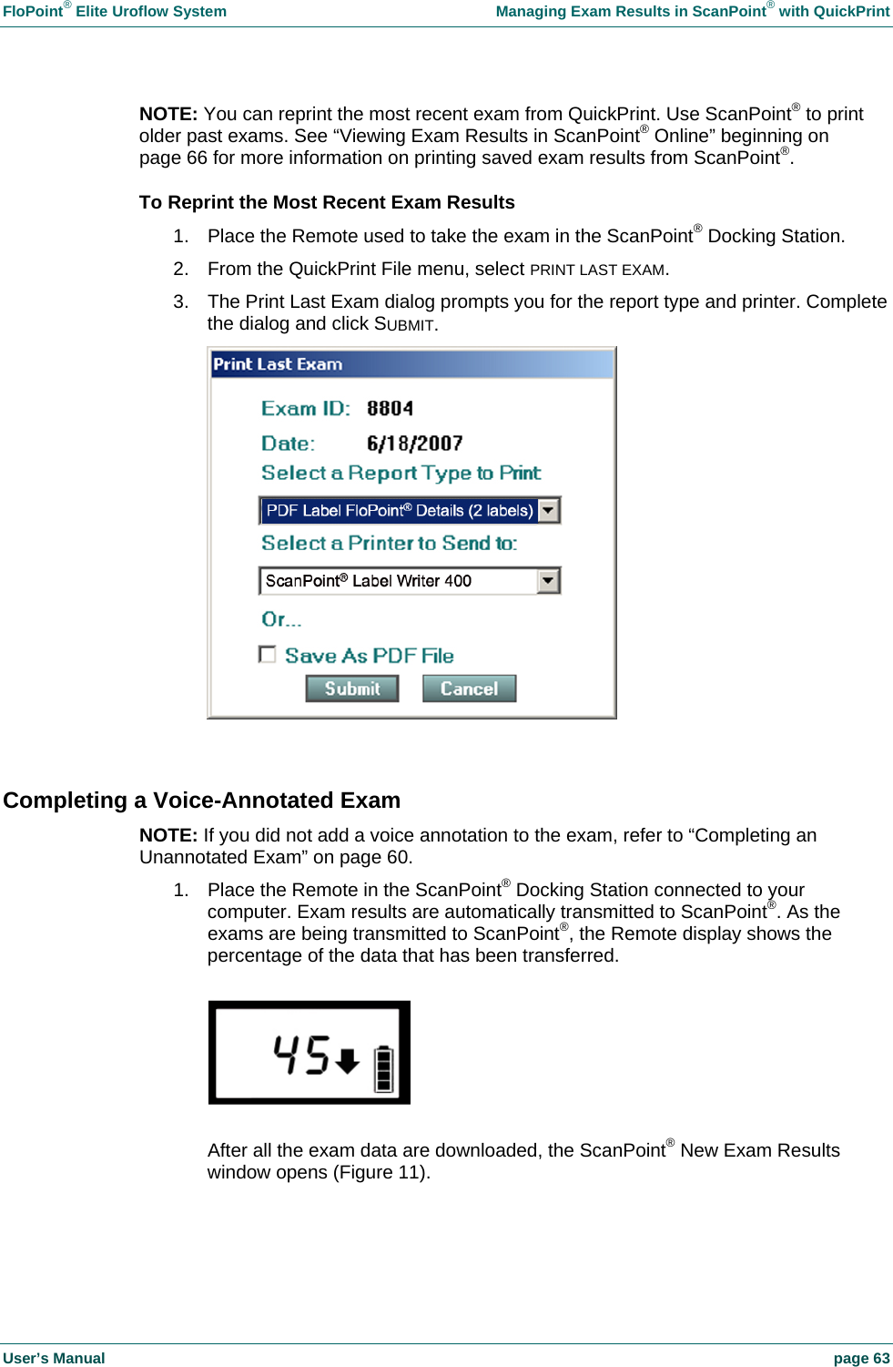 FloPoint&reg; Elite Uroflow System    Managing Exam Results in ScanPoint&reg; with QuickPrint User&rsquo;s Manual    page 63 NOTE: You can reprint the most recent exam from QuickPrint. Use ScanPoint&reg; to print older past exams. See &ldquo;Viewing Exam Results in ScanPoint&reg; Online&rdquo; beginning on page 66 for more information on printing saved exam results from ScanPoint&reg;. To Reprint the Most Recent Exam Results 1.  Place the Remote used to take the exam in the ScanPoint&reg; Docking Station. 2.  From the QuickPrint File menu, select PRINT LAST EXAM. 3.  The Print Last Exam dialog prompts you for the report type and printer. Complete the dialog and click SUBMIT.   Completing a Voice-Annotated Exam NOTE: If you did not add a voice annotation to the exam, refer to &ldquo;Completing an Unannotated Exam&rdquo; on page 60. 1.  Place the Remote in the ScanPoint&reg; Docking Station connected to your computer. Exam results are automatically transmitted to ScanPoint&reg;. As the exams are being transmitted to ScanPoint&reg;, the Remote display shows the percentage of the data that has been transferred.    After all the exam data are downloaded, the ScanPoint&reg; New Exam Results window opens (Figure 11).  