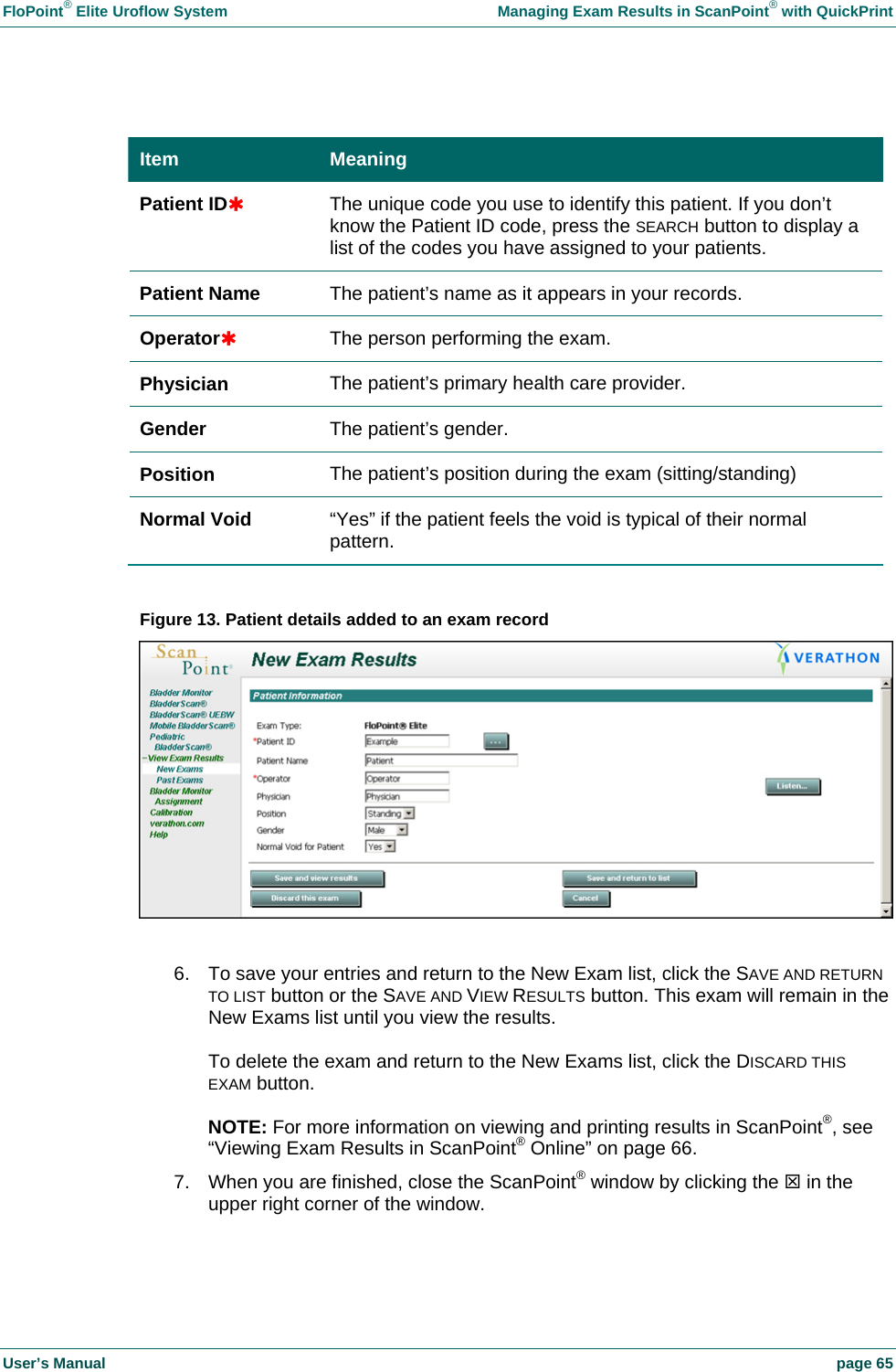 FloPoint&reg; Elite Uroflow System    Managing Exam Results in ScanPoint&reg; with QuickPrint User&rsquo;s Manual    page 65  Item  Meaning Patient ID&Agrave; The unique code you use to identify this patient. If you don&rsquo;t know the Patient ID code, press the SEARCH button to display a list of the codes you have assigned to your patients. Patient Name  The patient&rsquo;s name as it appears in your records. Operator&Agrave; The person performing the exam. Physician  The patient&rsquo;s primary health care provider. Gender  The patient&rsquo;s gender. Position  The patient&rsquo;s position during the exam (sitting/standing) Normal Void  &ldquo;Yes&rdquo; if the patient feels the void is typical of their normal pattern.  Figure 13. Patient details added to an exam record   6.  To save your entries and return to the New Exam list, click the SAVE AND RETURN TO LIST button or the SAVE AND VIEW RESULTS button. This exam will remain in the New Exams list until you view the results.  To delete the exam and return to the New Exams list, click the DISCARD THIS EXAM button.  NOTE: For more information on viewing and printing results in ScanPoint&reg;, see &ldquo;Viewing Exam Results in ScanPoint&reg; Online&rdquo; on page 66. 7.  When you are finished, close the ScanPoint&reg; window by clicking the 7 in the upper right corner of the window.  