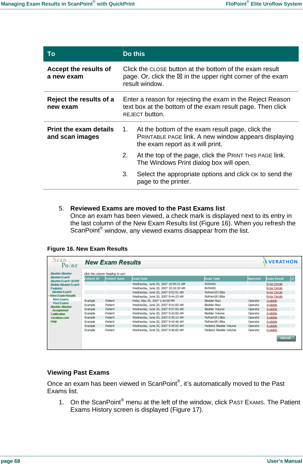 Managing Exam Results in ScanPoint&reg; with QuickPrint    FloPoint&reg; Elite Uroflow System page 68    User&rsquo;s Manual  To  Do this Accept the results of a new exam  Click the CLOSE button at the bottom of the exam result page. Or, click the 7 in the upper right corner of the exam result window. Reject the results of a new exam  Enter a reason for rejecting the exam in the Reject Reason text box at the bottom of the exam result page. Then click REJECT button. Print the exam details and scan images  1.  At the bottom of the exam result page, click the PRINTABLE PAGE link. A new window appears displaying the exam report as it will print. 2.  At the top of the page, click the PRINT THIS PAGE link. The Windows Print dialog box will open. 3.  Select the appropriate options and click OK to send the page to the printer.  5.  Reviewed Exams are moved to the Past Exams list Once an exam has been viewed, a check mark is displayed next to its entry in the last column of the New Exam Results list (Figure 16). When you refresh the ScanPoint&reg; window, any viewed exams disappear from the list.  Figure 16. New Exam Results    Viewing Past Exams Once an exam has been viewed in ScanPoint&reg;, it&rsquo;s automatically moved to the Past Exams list. 1.  On the ScanPoint&reg; menu at the left of the window, click PAST EXAMS. The Patient Exams History screen is displayed (Figure 17).  