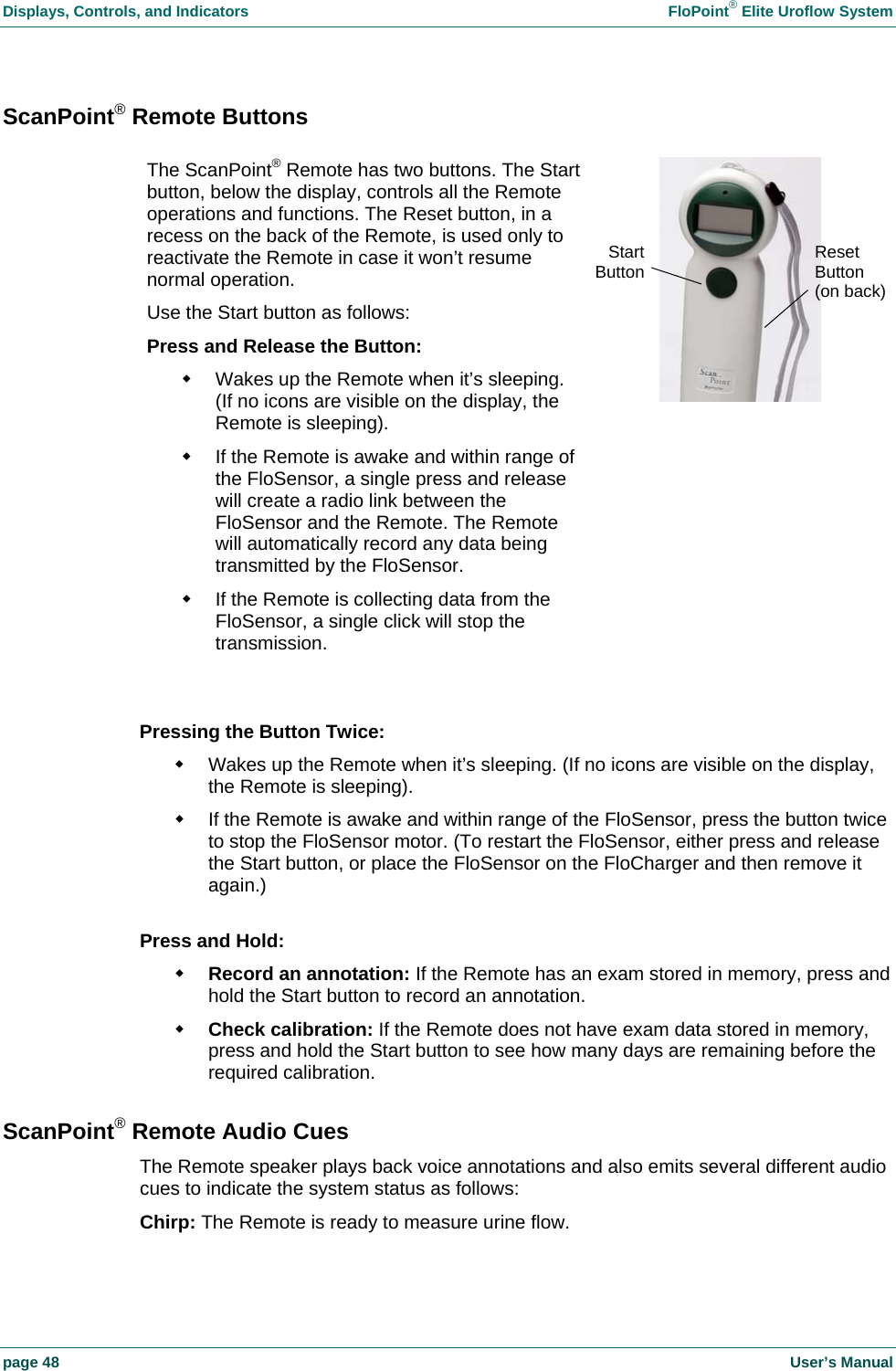 Displays, Controls, and Indicators    FloPoint&reg; Elite Uroflow System page 48    User&rsquo;s Manual ScanPoint&reg; Remote Buttons  Pressing the Button Twice:   Wakes up the Remote when it&rsquo;s sleeping. (If no icons are visible on the display, the Remote is sleeping).   If the Remote is awake and within range of the FloSensor, press the button twice to stop the FloSensor motor. (To restart the FloSensor, either press and release the Start button, or place the FloSensor on the FloCharger and then remove it again.)  Press and Hold:  Record an annotation: If the Remote has an exam stored in memory, press and hold the Start button to record an annotation.  Check calibration: If the Remote does not have exam data stored in memory, press and hold the Start button to see how many days are remaining before the required calibration. ScanPoint&reg; Remote Audio Cues The Remote speaker plays back voice annotations and also emits several different audio cues to indicate the system status as follows: Chirp: The Remote is ready to measure urine flow. The ScanPoint&reg; Remote has two buttons. The Startbutton, below the display, controls all the Remote operations and functions. The Reset button, in a recess on the back of the Remote, is used only to reactivate the Remote in case it won&rsquo;t resume normal operation. Use the Start button as follows: Press and Release the Button:   Wakes up the Remote when it&rsquo;s sleeping. (If no icons are visible on the display, the Remote is sleeping).   If the Remote is awake and within range of the FloSensor, a single press and release will create a radio link between the FloSensor and the Remote. The Remote will automatically record any data being transmitted by the FloSensor.   If the Remote is collecting data from the FloSensor, a single click will stop the transmission. StartButton Reset Button (on back)