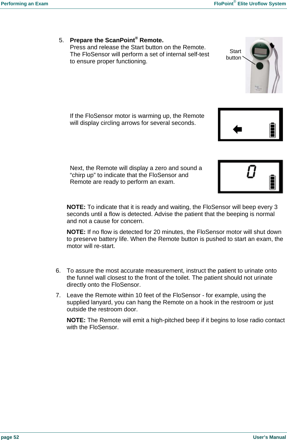 Performing an Exam    FloPoint&reg; Elite Uroflow System page 52    User&rsquo;s Manual    NOTE: To indicate that it is ready and waiting, the FloSensor will beep every 3 seconds until a flow is detected. Advise the patient that the beeping is normal and not a cause for concern. NOTE: If no flow is detected for 20 minutes, the FloSensor motor will shut down to preserve battery life. When the Remote button is pushed to start an exam, the motor will re-start.   6.  To assure the most accurate measurement, instruct the patient to urinate onto the funnel wall closest to the front of the toilet. The patient should not urinate directly onto the FloSensor. 7.  Leave the Remote within 10 feet of the FloSensor - for example, using the supplied lanyard, you can hang the Remote on a hook in the restroom or just outside the restroom door. NOTE: The Remote will emit a high-pitched beep if it begins to lose radio contact with the FloSensor.   Next, the Remote will display a zero and sound a &ldquo;chirp up&rdquo; to indicate that the FloSensor and Remote are ready to perform an exam.   If the FloSensor motor is warming up, the Remote will display circling arrows for several seconds. 5.  Prepare the ScanPoint&reg; Remote. Press and release the Start button on the Remote. The FloSensor will perform a set of internal self-test to ensure proper functioning.  Start button 