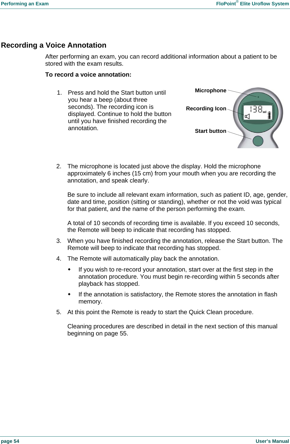 Performing an Exam    FloPoint&reg; Elite Uroflow System page 54    User&rsquo;s Manual Recording a Voice Annotation After performing an exam, you can record additional information about a patient to be stored with the exam results. To record a voice annotation:  1.  2.  The microphone is located just above the display. Hold the microphone approximately 6 inches (15 cm) from your mouth when you are recording the annotation, and speak clearly.  Be sure to include all relevant exam information, such as patient ID, age, gender, date and time, position (sitting or standing), whether or not the void was typical for that patient, and the name of the person performing the exam.  A total of 10 seconds of recording time is available. If you exceed 10 seconds, the Remote will beep to indicate that recording has stopped. 3.  When you have finished recording the annotation, release the Start button. The Remote will beep to indicate that recording has stopped. 4.  The Remote will automatically play back the annotation.   If you wish to re-record your annotation, start over at the first step in the annotation procedure. You must begin re-recording within 5 seconds after playback has stopped.   If the annotation is satisfactory, the Remote stores the annotation in flash memory. 5.  At this point the Remote is ready to start the Quick Clean procedure.  Cleaning procedures are described in detail in the next section of this manual beginning on page 55.  1.  Press and hold the Start button until you hear a beep (about three seconds). The recording icon is displayed. Continue to hold the button until you have finished recording the annotation. MicrophoneRecording IconStart button
