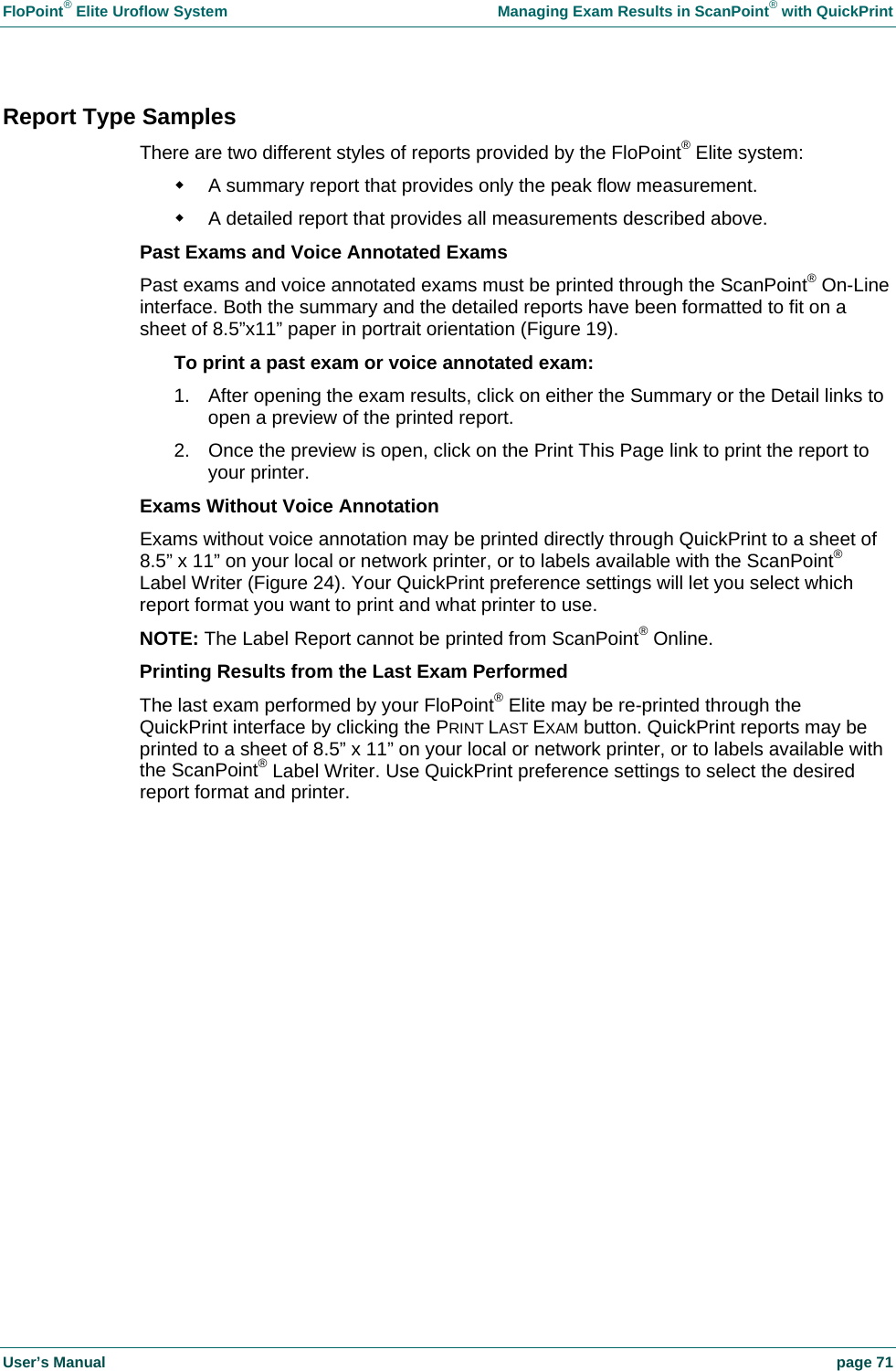 FloPoint&reg; Elite Uroflow System    Managing Exam Results in ScanPoint&reg; with QuickPrint User&rsquo;s Manual    page 71 Report Type Samples There are two different styles of reports provided by the FloPoint&reg; Elite system:    A summary report that provides only the peak flow measurement.   A detailed report that provides all measurements described above.  Past Exams and Voice Annotated Exams Past exams and voice annotated exams must be printed through the ScanPoint&reg; On-Line interface. Both the summary and the detailed reports have been formatted to fit on a sheet of 8.5&rdquo;x11&rdquo; paper in portrait orientation (Figure 19).  To print a past exam or voice annotated exam: 1.  After opening the exam results, click on either the Summary or the Detail links to open a preview of the printed report. 2.  Once the preview is open, click on the Print This Page link to print the report to your printer. Exams Without Voice Annotation Exams without voice annotation may be printed directly through QuickPrint to a sheet of 8.5&rdquo; x 11&rdquo; on your local or network printer, or to labels available with the ScanPoint&reg; Label Writer (Figure 24). Your QuickPrint preference settings will let you select which report format you want to print and what printer to use. NOTE: The Label Report cannot be printed from ScanPoint&reg; Online. Printing Results from the Last Exam Performed The last exam performed by your FloPoint&reg; Elite may be re-printed through the QuickPrint interface by clicking the PRINT LAST EXAM button. QuickPrint reports may be printed to a sheet of 8.5&rdquo; x 11&rdquo; on your local or network printer, or to labels available with the ScanPoint&reg; Label Writer. Use QuickPrint preference settings to select the desired report format and printer.  