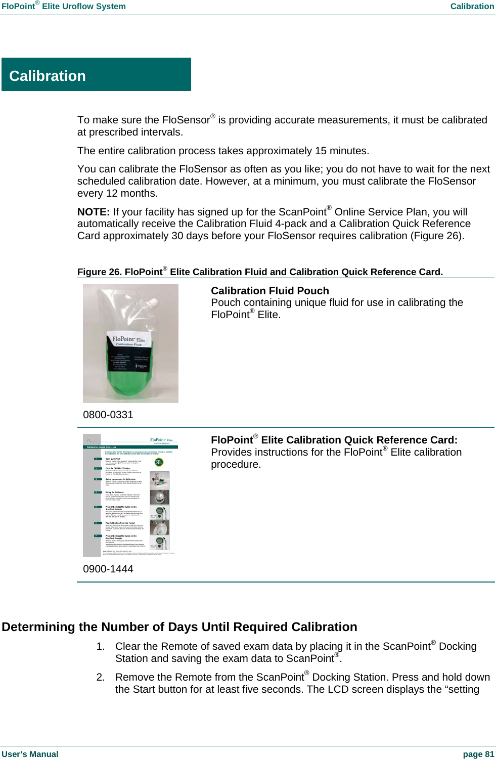 FloPoint&reg; Elite Uroflow System    Calibration User&rsquo;s Manual    page 81  Calibration To make sure the FloSensor&reg; is providing accurate measurements, it must be calibrated at prescribed intervals. The entire calibration process takes approximately 15 minutes. You can calibrate the FloSensor as often as you like; you do not have to wait for the next scheduled calibration date. However, at a minimum, you must calibrate the FloSensor every 12 months. NOTE: If your facility has signed up for the ScanPoint&reg; Online Service Plan, you will automatically receive the Calibration Fluid 4-pack and a Calibration Quick Reference Card approximately 30 days before your FloSensor requires calibration (Figure 26).  Figure 26. FloPoint&reg; Elite Calibration Fluid and Calibration Quick Reference Card.  0800-0331 Calibration Fluid Pouch Pouch containing unique fluid for use in calibrating the FloPoint&reg; Elite.  0900-1444 FloPoint&reg; Elite Calibration Quick Reference Card: Provides instructions for the FloPoint&reg; Elite calibration procedure.  Determining the Number of Days Until Required Calibration 1.  Clear the Remote of saved exam data by placing it in the ScanPoint&reg; Docking Station and saving the exam data to ScanPoint&reg;. 2.  Remove the Remote from the ScanPoint&reg; Docking Station. Press and hold down the Start button for at least five seconds. The LCD screen displays the &ldquo;setting Calibration 