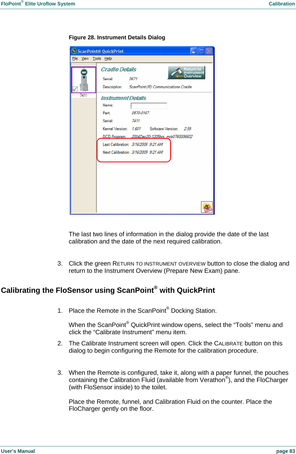 FloPoint&reg; Elite Uroflow System    Calibration User&rsquo;s Manual    page 83 Figure 28. Instrument Details Dialog   The last two lines of information in the dialog provide the date of the last calibration and the date of the next required calibration.  3.  Click the green RETURN TO INSTRUMENT OVERVIEW button to close the dialog and return to the Instrument Overview (Prepare New Exam) pane. Calibrating the FloSensor using ScanPoint&reg; with QuickPrint  1.  Place the Remote in the ScanPoint&reg; Docking Station.  When the ScanPoint&reg; QuickPrint window opens, select the &ldquo;Tools&rdquo; menu and click the &ldquo;Calibrate Instrument&rdquo; menu item. 2.  The Calibrate Instrument screen will open. Click the CALIBRATE button on this dialog to begin configuring the Remote for the calibration procedure.  3.  When the Remote is configured, take it, along with a paper funnel, the pouches containing the Calibration Fluid (available from Verathon&reg;), and the FloCharger (with FloSensor inside) to the toilet.  Place the Remote, funnel, and Calibration Fluid on the counter. Place the FloCharger gently on the floor.  