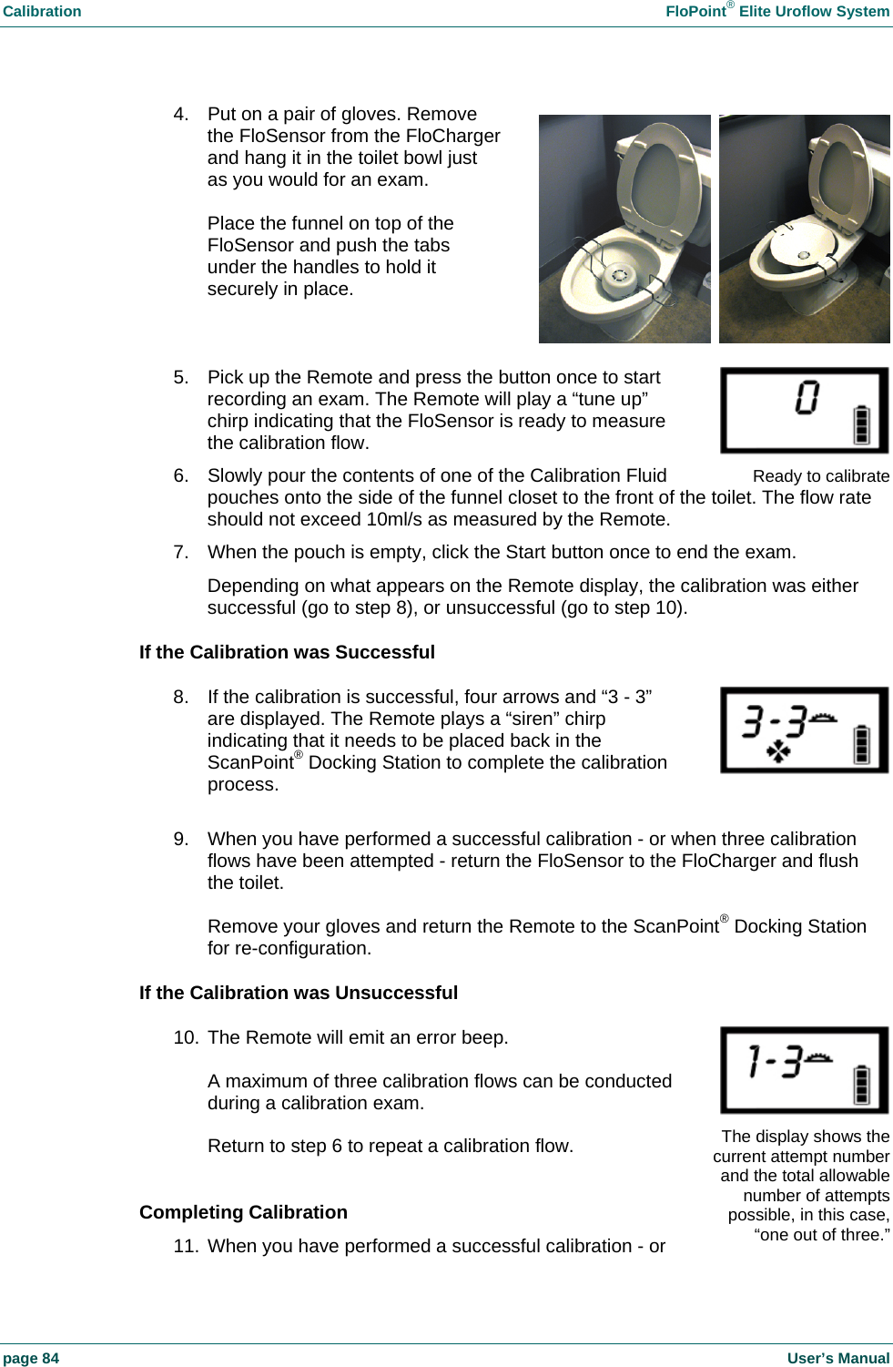 Calibration  FloPoint&reg; Elite Uroflow System page 84    User&rsquo;s Manual 4.  Put on a pair of gloves. Remove the FloSensor from the FloCharger and hang it in the toilet bowl just as you would for an exam.  Place the funnel on top of the FloSensor and push the tabs under the handles to hold it securely in place.   5.  Pick up the Remote and press the button once to start recording an exam. The Remote will play a &ldquo;tune up&rdquo; chirp indicating that the FloSensor is ready to measure the calibration flow. 6.  Slowly pour the contents of one of the Calibration Fluid pouches onto the side of the funnel closet to the front of the toilet. The flow rate should not exceed 10ml/s as measured by the Remote. 7.  When the pouch is empty, click the Start button once to end the exam. Depending on what appears on the Remote display, the calibration was either successful (go to step 8), or unsuccessful (go to step 10). If the Calibration was Successful 8.  If the calibration is successful, four arrows and &ldquo;3 - 3&rdquo; are displayed. The Remote plays a &ldquo;siren&rdquo; chirp indicating that it needs to be placed back in the ScanPoint&reg; Docking Station to complete the calibration process.  9.  When you have performed a successful calibration - or when three calibration flows have been attempted - return the FloSensor to the FloCharger and flush the toilet.  Remove your gloves and return the Remote to the ScanPoint&reg; Docking Station for re-configuration. If the Calibration was Unsuccessful 10. The Remote will emit an error beep.  A maximum of three calibration flows can be conducted during a calibration exam.  Return to step 6 to repeat a calibration flow.  Completing Calibration 11. When you have performed a successful calibration - or   Ready to calibrateThe display shows the current attempt number and the total allowable number of attemptspossible, in this case, &ldquo;one out of three.&rdquo;